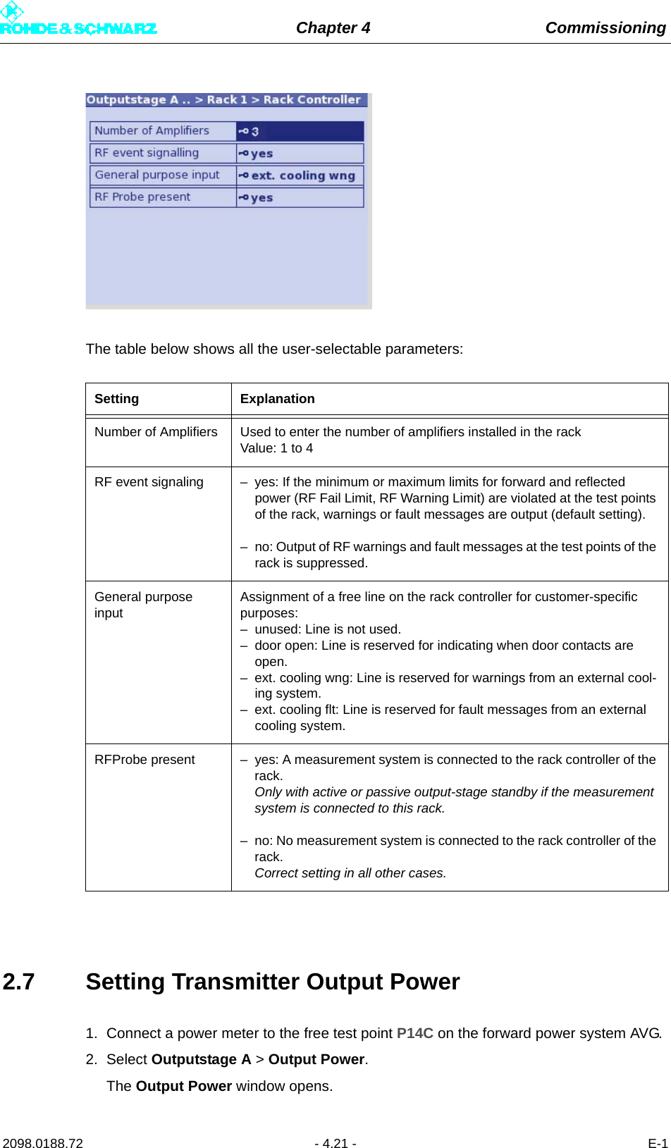 Chapter 4 Commissioning2098.0188.72 - 4.21 - E-1The table below shows all the user-selectable parameters:2.7 Setting Transmitter Output Power1. Connect a power meter to the free test point P14C on the forward power system AVG.2. Select Outputstage A &gt; Output Power.The Output Power window opens.Setting ExplanationNumber of Amplifiers Used to enter the number of amplifiers installed in the rack Value: 1 to 4RF event signaling – yes: If the minimum or maximum limits for forward and reflected power (RF Fail Limit, RF Warning Limit) are violated at the test points of the rack, warnings or fault messages are output (default setting).– no: Output of RF warnings and fault messages at the test points of the rack is suppressed.General purpose inputAssignment of a free line on the rack controller for customer-specific purposes:– unused: Line is not used.– door open: Line is reserved for indicating when door contacts are open.– ext. cooling wng: Line is reserved for warnings from an external cool-ing system.– ext. cooling flt: Line is reserved for fault messages from an external cooling system.RFProbe present – yes: A measurement system is connected to the rack controller of the rack. Only with active or passive output-stage standby if the measurement system is connected to this rack.– no: No measurement system is connected to the rack controller of the rack. Correct setting in all other cases.