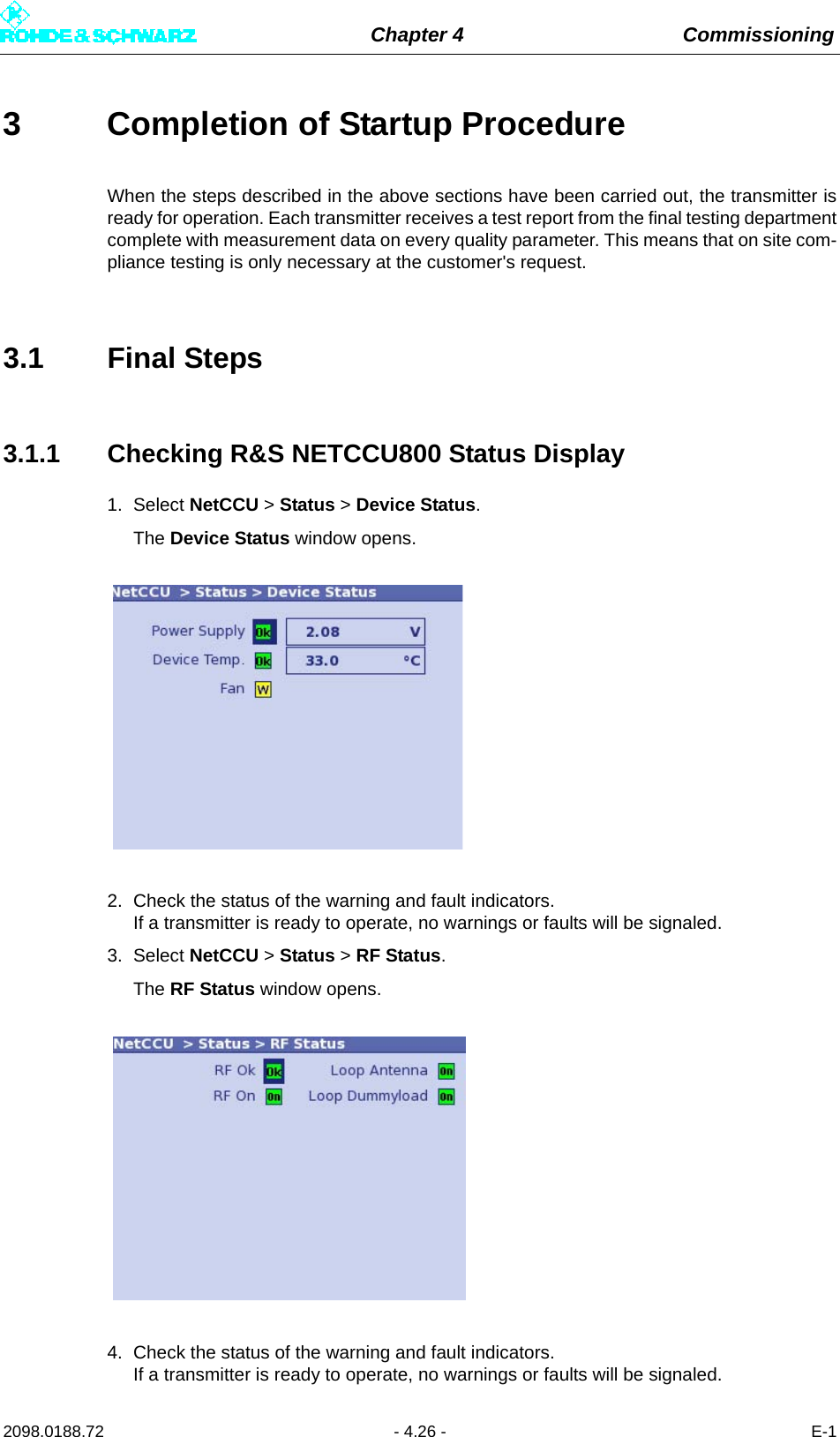 Chapter 4 Commissioning2098.0188.72 - 4.26 - E-13 Completion of Startup ProcedureWhen the steps described in the above sections have been carried out, the transmitter isready for operation. Each transmitter receives a test report from the final testing departmentcomplete with measurement data on every quality parameter. This means that on site com-pliance testing is only necessary at the customer&apos;s request.3.1 Final Steps3.1.1 Checking R&amp;S NETCCU800 Status Display1. Select NetCCU &gt; Status &gt; Device Status.The Device Status window opens.2. Check the status of the warning and fault indicators. If a transmitter is ready to operate, no warnings or faults will be signaled.3. Select NetCCU &gt; Status &gt; RF Status.The RF Status window opens.4. Check the status of the warning and fault indicators. If a transmitter is ready to operate, no warnings or faults will be signaled.