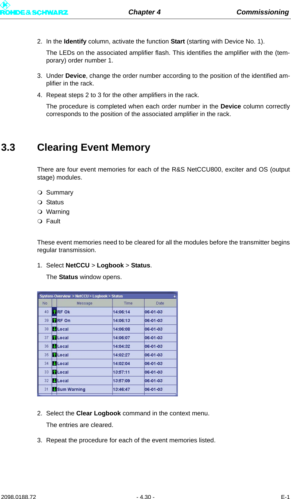 Chapter 4 Commissioning2098.0188.72 - 4.30 - E-12. In the Identify column, activate the function Start (starting with Device No. 1).The LEDs on the associated amplifier flash. This identifies the amplifier with the (tem-porary) order number 1.3. Under Device, change the order number according to the position of the identified am-plifier in the rack.4. Repeat steps 2 to 3 for the other amplifiers in the rack.The procedure is completed when each order number in the Device column correctlycorresponds to the position of the associated amplifier in the rack.3.3 Clearing Event MemoryThere are four event memories for each of the R&amp;S NetCCU800, exciter and OS (outputstage) modules.SummaryStatusWarningFaultThese event memories need to be cleared for all the modules before the transmitter beginsregular transmission. 1. Select NetCCU &gt; Logbook &gt; Status.The Status window opens.2. Select the Clear Logbook command in the context menu.The entries are cleared.3. Repeat the procedure for each of the event memories listed.