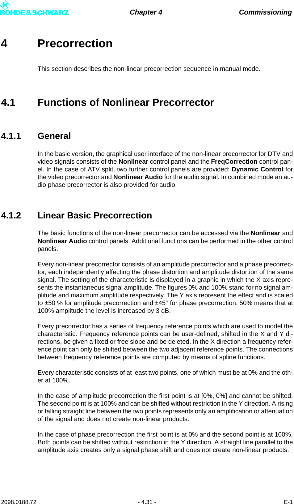 Chapter 4 Commissioning2098.0188.72 - 4.31 - E-14 PrecorrectionThis section describes the non-linear precorrection sequence in manual mode.4.1 Functions of Nonlinear Precorrector4.1.1 GeneralIn the basic version, the graphical user interface of the non-linear precorrector for DTV andvideo signals consists of the Nonlinear control panel and the FreqCorrection control pan-el. In the case of ATV split, two further control panels are provided: Dynamic Control forthe video precorrector and Nonlinear Audio for the audio signal. In combined mode an au-dio phase precorrector is also provided for audio.4.1.2 Linear Basic PrecorrectionThe basic functions of the non-linear precorrector can be accessed via the Nonlinear andNonlinear Audio control panels. Additional functions can be performed in the other controlpanels.Every non-linear precorrector consists of an amplitude precorrector and a phase precorrec-tor, each independently affecting the phase distortion and amplitude distortion of the samesignal. The setting of the characteristic is displayed in a graphic in which the X axis repre-sents the instantaneous signal amplitude. The figures 0% and 100% stand for no signal am-plitude and maximum amplitude respectively. The Y axis represent the effect and is scaledto ±50 % for amplitude precorrection and ±45° for phase precorrection. 50% means that at100% amplitude the level is increased by 3 dB.Every precorrector has a series of frequency reference points which are used to model thecharacteristic. Frequency reference points can be user-defined, shifted in the X and Y di-rections, be given a fixed or free slope and be deleted. In the X direction a frequency refer-ence point can only be shifted between the two adjacent reference points. The connectionsbetween frequency reference points are computed by means of spline functions.Every characteristic consists of at least two points, one of which must be at 0% and the oth-er at 100%.In the case of amplitude precorrection the first point is at [0%, 0%] and cannot be shifted.The second point is at 100% and can be shifted without restriction in the Y direction. A risingor falling straight line between the two points represents only an amplification or attenuationof the signal and does not create non-linear products.In the case of phase precorrection the first point is at 0% and the second point is at 100%.Both points can be shifted without restriction in the Y direction. A straight line parallel to theamplitude axis creates only a signal phase shift and does not create non-linear products.