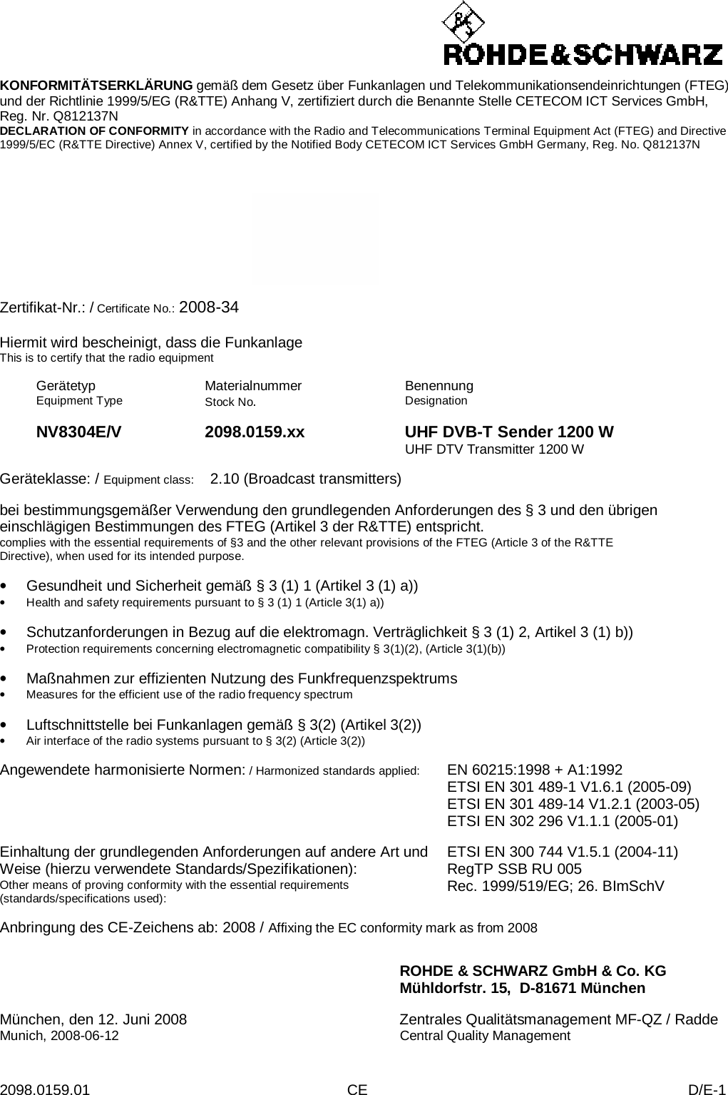  2098.0159.01 CE D/E-1    KONFORMITÄTSERKLÄRUNG gemäß dem Gesetz über Funkanlagen und Telekommunikationsendeinrichtungen (FTEG) und der Richtlinie 1999/5/EG (R&amp;TTE) Anhang V, zertifiziert durch die Benannte Stelle CETECOM ICT Services GmbH, Reg. Nr. Q812137N DECLARATION OF CONFORMITY in accordance with the Radio and Telecommunications Terminal Equipment Act (FTEG) and Directive 1999/5/EC (R&amp;TTE Directive) Annex V, certified by the Notified Body CETECOM ICT Services GmbH Germany, Reg. No. Q812137N      Zertifikat-Nr.: / Certificate No.: 2008-34  Hiermit wird bescheinigt, dass die Funkanlage This is to certify that the radio equipment  Gerätetyp Equipment Type Materialnummer Stock No.  Benennung Designation    NV8304E/V 2098.0159.xx UHF DVB-T Sender 1200 W    UHF DTV Transmitter 1200 W  Geräteklasse: / Equipment class:  2.10 (Broadcast transmitters)  bei bestimmungsgemäßer Verwendung den grundlegenden Anforderungen des § 3 und den übrigen einschlägigen Bestimmungen des FTEG (Artikel 3 der R&amp;TTE) entspricht. complies with the essential requirements of §3 and the other relevant provisions of the FTEG (Article 3 of the R&amp;TTE Directive), when used for its intended purpose.  • Gesundheit und Sicherheit gemäß § 3 (1) 1 (Artikel 3 (1) a)) • Health and safety requirements pursuant to § 3 (1) 1 (Article 3(1) a))  • Schutzanforderungen in Bezug auf die elektromagn. Verträglichkeit § 3 (1) 2, Artikel 3 (1) b)) • Protection requirements concerning electromagnetic compatibility § 3(1)(2), (Article 3(1)(b))  • Maßnahmen zur effizienten Nutzung des Funkfrequenzspektrums • Measures for the efficient use of the radio frequency spectrum  • Luftschnittstelle bei Funkanlagen gemäß § 3(2) (Artikel 3(2)) • Air interface of the radio systems pursuant to § 3(2) (Article 3(2))  Angewendete harmonisierte Normen: / Harmonized standards applied: EN 60215:1998 + A1:1992 ETSI EN 301 489-1 V1.6.1 (2005-09) ETSI EN 301 489-14 V1.2.1 (2003-05) ETSI EN 302 296 V1.1.1 (2005-01)   Einhaltung der grundlegenden Anforderungen auf andere Art und Weise (hierzu verwendete Standards/Spezifikationen): Other means of proving conformity with the essential requirements (standards/specifications used): ETSI EN 300 744 V1.5.1 (2004-11) RegTP SSB RU 005 Rec. 1999/519/EG; 26. BImSchV  Anbringung des CE-Zeichens ab: 2008 / Affixing the EC conformity mark as from 2008   ROHDE &amp; SCHWARZ GmbH &amp; Co. KG Mühldorfstr. 15,  D-81671 München  München, den 12. Juni 2008 Zentrales Qualitätsmanagement MF-QZ / Radde Munich, 2008-06-12 Central Quality Management 