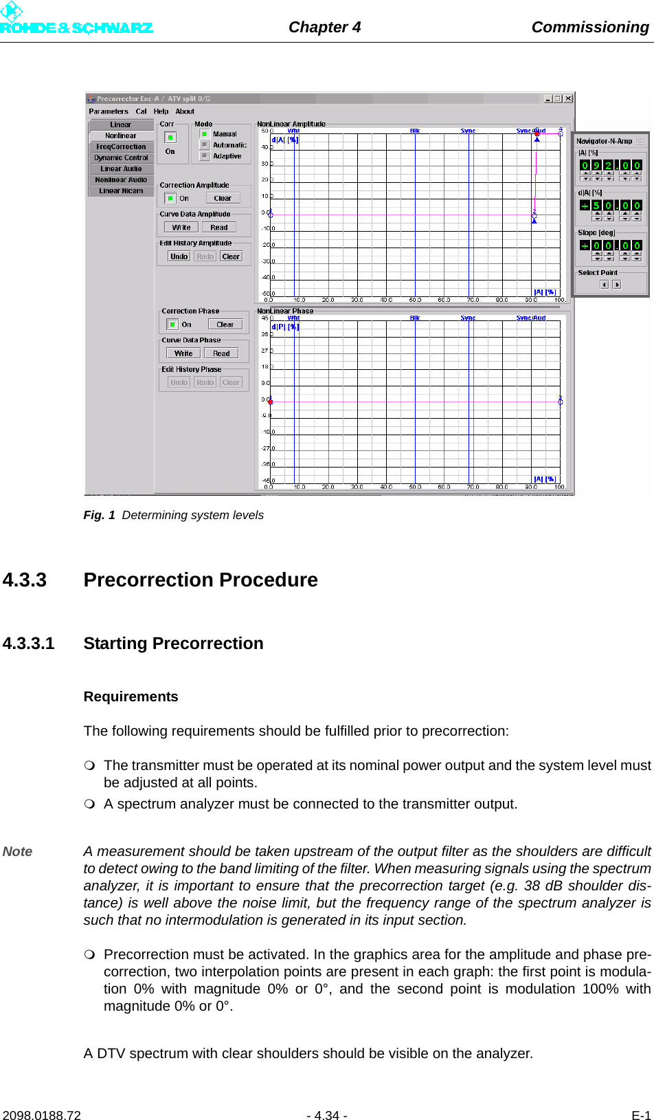 Chapter 4 Commissioning2098.0188.72 - 4.34 - E-1Fig. 1 Determining system levels4.3.3 Precorrection Procedure4.3.3.1 Starting PrecorrectionRequirementsThe following requirements should be fulfilled prior to precorrection:The transmitter must be operated at its nominal power output and the system level mustbe adjusted at all points.A spectrum analyzer must be connected to the transmitter output. Note A measurement should be taken upstream of the output filter as the shoulders are difficultto detect owing to the band limiting of the filter. When measuring signals using the spectrumanalyzer, it is important to ensure that the precorrection target (e.g. 38 dB shoulder dis-tance) is well above the noise limit, but the frequency range of the spectrum analyzer issuch that no intermodulation is generated in its input section. Precorrection must be activated. In the graphics area for the amplitude and phase pre-correction, two interpolation points are present in each graph: the first point is modula-tion 0% with magnitude 0% or 0°, and the second point is modulation 100% withmagnitude 0% or 0°.A DTV spectrum with clear shoulders should be visible on the analyzer. 