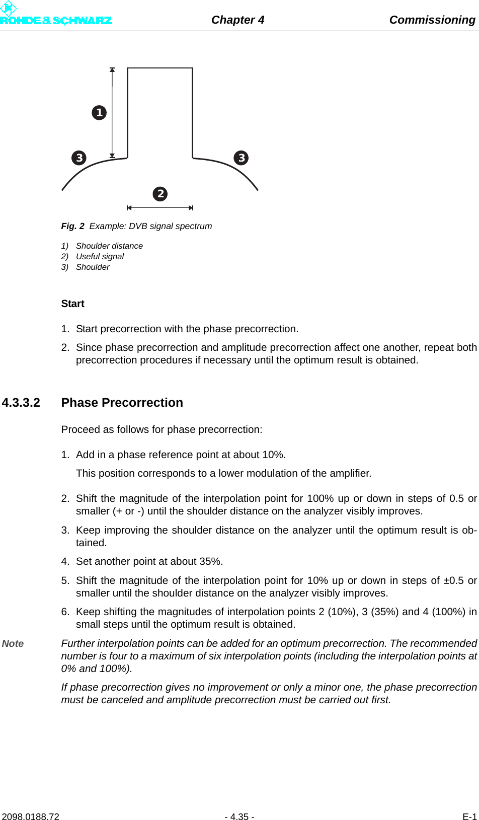 Chapter 4 Commissioning2098.0188.72 - 4.35 - E-1Fig. 2 Example: DVB signal spectrum1) Shoulder distance2) Useful signal3) ShoulderStart1. Start precorrection with the phase precorrection.2. Since phase precorrection and amplitude precorrection affect one another, repeat bothprecorrection procedures if necessary until the optimum result is obtained. 4.3.3.2 Phase PrecorrectionProceed as follows for phase precorrection:1. Add in a phase reference point at about 10%.This position corresponds to a lower modulation of the amplifier.2. Shift the magnitude of the interpolation point for 100% up or down in steps of 0.5 orsmaller (+ or -) until the shoulder distance on the analyzer visibly improves.3. Keep improving the shoulder distance on the analyzer until the optimum result is ob-tained.4. Set another point at about 35%.5. Shift the magnitude of the interpolation point for 10% up or down in steps of ±0.5 orsmaller until the shoulder distance on the analyzer visibly improves. 6. Keep shifting the magnitudes of interpolation points 2 (10%), 3 (35%) and 4 (100%) insmall steps until the optimum result is obtained. Note Further interpolation points can be added for an optimum precorrection. The recommendednumber is four to a maximum of six interpolation points (including the interpolation points at0% and 100%). If phase precorrection gives no improvement or only a minor one, the phase precorrectionmust be canceled and amplitude precorrection must be carried out first.123 3