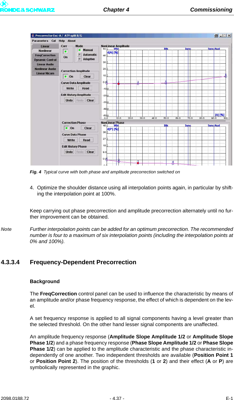 Chapter 4 Commissioning2098.0188.72 - 4.37 - E-1Fig. 4 Typical curve with both phase and amplitude precorrection switched on4. Optimize the shoulder distance using all interpolation points again, in particular by shift-ing the interpolation point at 100%. Keep carrying out phase precorrection and amplitude precorrection alternately until no fur-ther improvement can be obtained. Note Further interpolation points can be added for an optimum precorrection. The recommendednumber is four to a maximum of six interpolation points (including the interpolation points at0% and 100%). 4.3.3.4 Frequency-Dependent PrecorrectionBackgroundThe FreqCorrection control panel can be used to influence the characteristic by means ofan amplitude and/or phase frequency response, the effect of which is dependent on the lev-el.A set frequency response is applied to all signal components having a level greater thanthe selected threshold. On the other hand lesser signal components are unaffected.An amplitude frequency response (Amplitude Slope Amplitude 1/2 or Amplitude SlopePhase 1/2) and a phase frequency response (Phase Slope Amplitude 1/2 or Phase SlopePhase 1/2) can be applied to the amplitude characteristic and the phase characteristic in-dependently of one another. Two independent thresholds are available (Position Point 1or Position Point 2). The position of the thresholds (1 or 2) and their effect (A or P) aresymbolically represented in the graphic.