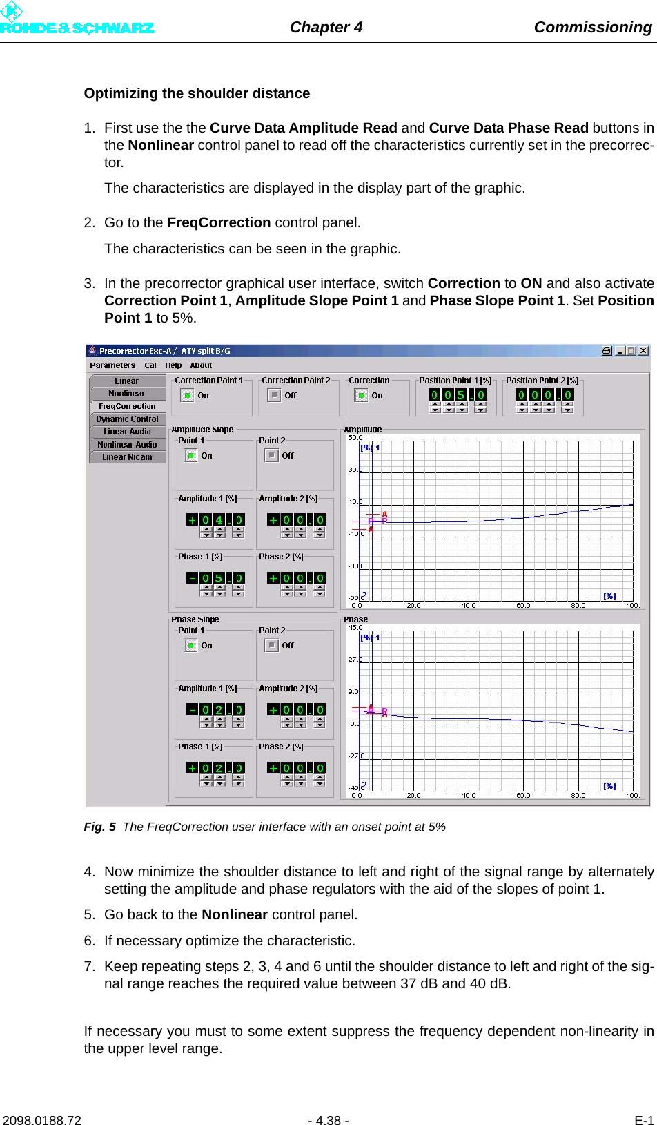 Chapter 4 Commissioning2098.0188.72 - 4.38 - E-1Optimizing the shoulder distance1. First use the the Curve Data Amplitude Read and Curve Data Phase Read buttons inthe Nonlinear control panel to read off the characteristics currently set in the precorrec-tor.The characteristics are displayed in the display part of the graphic.2. Go to the FreqCorrection control panel.The characteristics can be seen in the graphic.3. In the precorrector graphical user interface, switch Correction to ON and also activateCorrection Point 1, Amplitude Slope Point 1 and Phase Slope Point 1. Set PositionPoint 1 to 5%.Fig. 5 The FreqCorrection user interface with an onset point at 5%4. Now minimize the shoulder distance to left and right of the signal range by alternatelysetting the amplitude and phase regulators with the aid of the slopes of point 1. 5. Go back to the Nonlinear control panel.6. If necessary optimize the characteristic.7. Keep repeating steps 2, 3, 4 and 6 until the shoulder distance to left and right of the sig-nal range reaches the required value between 37 dB and 40 dB. If necessary you must to some extent suppress the frequency dependent non-linearity inthe upper level range.