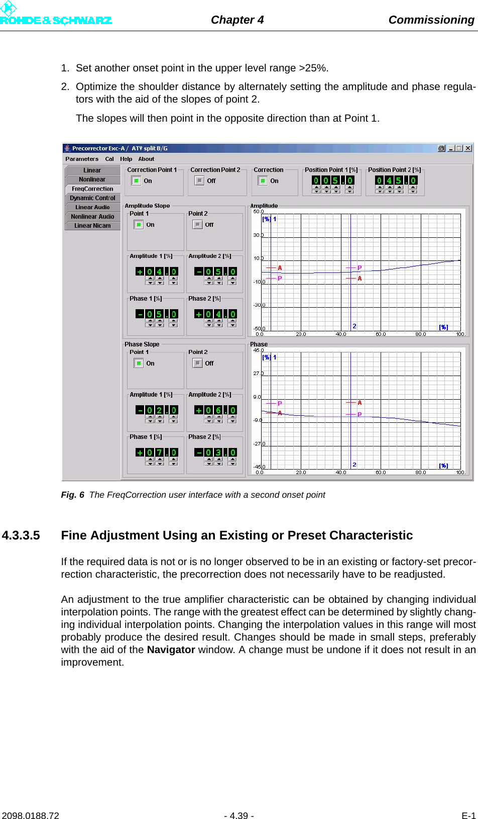 Chapter 4 Commissioning2098.0188.72 - 4.39 - E-11. Set another onset point in the upper level range &gt;25%. 2. Optimize the shoulder distance by alternately setting the amplitude and phase regula-tors with the aid of the slopes of point 2.The slopes will then point in the opposite direction than at Point 1.Fig. 6 The FreqCorrection user interface with a second onset point4.3.3.5 Fine Adjustment Using an Existing or Preset CharacteristicIf the required data is not or is no longer observed to be in an existing or factory-set precor-rection characteristic, the precorrection does not necessarily have to be readjusted.An adjustment to the true amplifier characteristic can be obtained by changing individualinterpolation points. The range with the greatest effect can be determined by slightly chang-ing individual interpolation points. Changing the interpolation values in this range will mostprobably produce the desired result. Changes should be made in small steps, preferablywith the aid of the Navigator window. A change must be undone if it does not result in animprovement. 