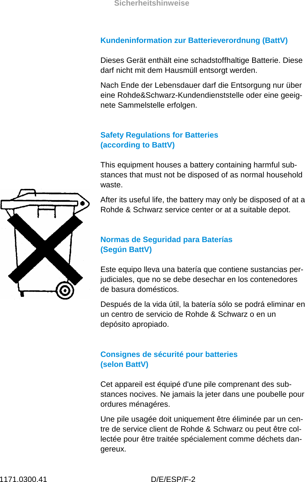 Sicherheitshinweise 1171.0300.41 D/E/ESP/F-2 Kundeninformation zur Batterieverordnung (BattV) Dieses Gerät enthält eine schadstoffhaltige Batterie. Diese darf nicht mit dem Hausmüll entsorgt werden. Nach Ende der Lebensdauer darf die Entsorgung nur über eine Rohde&amp;Schwarz-Kundendienststelle oder eine geeig-nete Sammelstelle erfolgen. Safety Regulations for Batteries  (according to BattV) This equipment houses a battery containing harmful sub-stances that must not be disposed of as normal household waste. After its useful life, the battery may only be disposed of at a Rohde &amp; Schwarz service center or at a suitable depot.  Normas de Seguridad para Baterías  (Según BattV) Este equipo lleva una batería que contiene sustancias per-judiciales, que no se debe desechar en los contenedores de basura domésticos. Después de la vida útil, la batería sólo se podrá eliminar en un centro de servicio de Rohde &amp; Schwarz o en un depósito apropiado.  Consignes de sécurité pour batteries  (selon BattV) Cet appareil est équipé d&apos;une pile comprenant des sub-stances nocives. Ne jamais la jeter dans une poubelle pour ordures ménagéres.  Une pile usagée doit uniquement être éliminée par un cen-tre de service client de Rohde &amp; Schwarz ou peut être col-lectée pour être traitée spécialement comme déchets dan-gereux. 