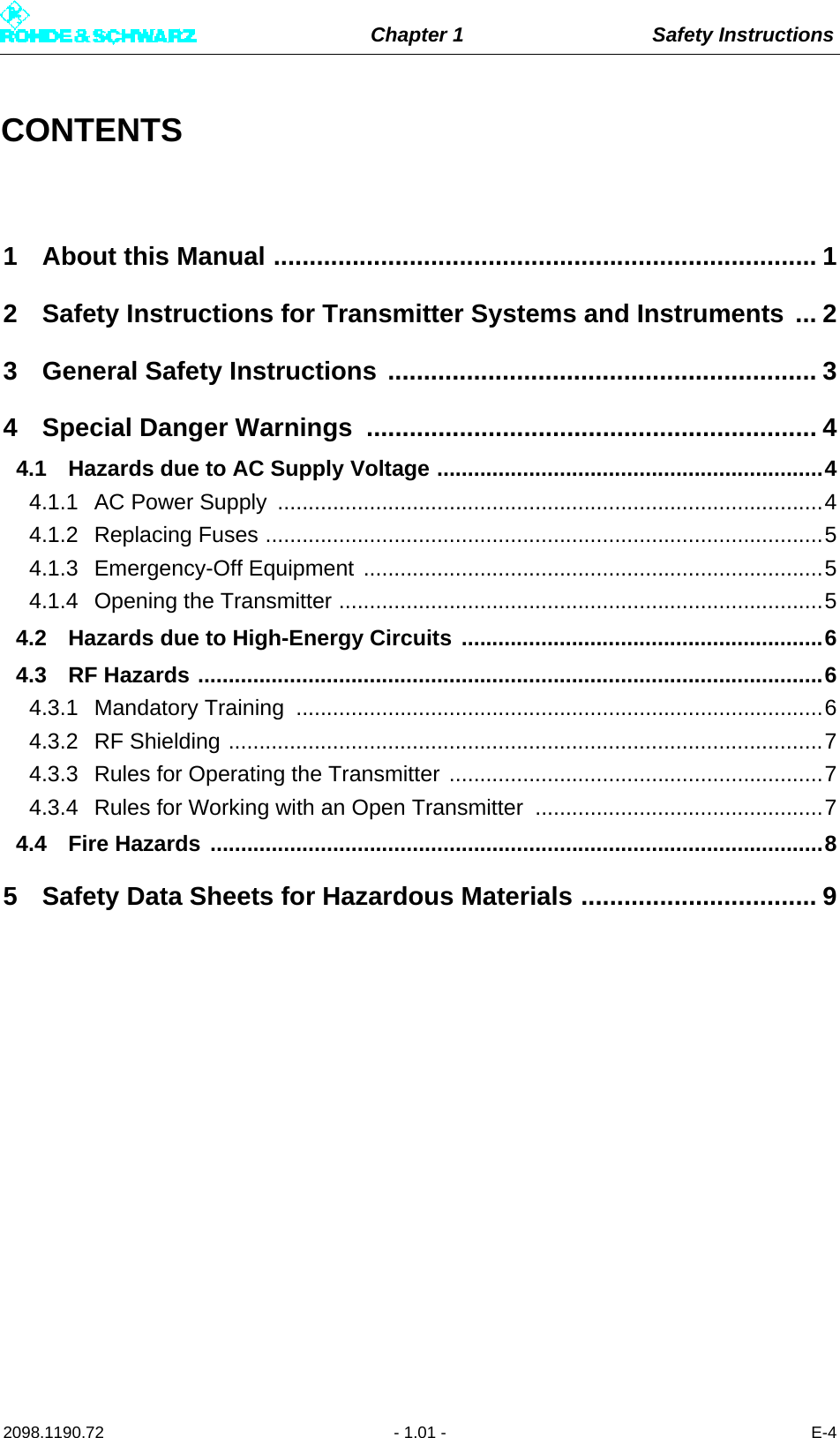 Chapter 1 Safety Instructions2098.1190.72 - 1.01 - E-4CONTENTS1 About this Manual ............................................................................ 12 Safety Instructions for Transmitter Systems and Instruments ... 23 General Safety Instructions ............................................................ 34 Special Danger Warnings ............................................................... 44.1 Hazards due to AC Supply Voltage ...............................................................44.1.1 AC Power Supply  .........................................................................................44.1.2 Replacing Fuses ...........................................................................................54.1.3 Emergency-Off Equipment ...........................................................................54.1.4 Opening the Transmitter ...............................................................................54.2 Hazards due to High-Energy Circuits ...........................................................64.3 RF Hazards ......................................................................................................64.3.1 Mandatory Training  ......................................................................................64.3.2 RF Shielding .................................................................................................74.3.3 Rules for Operating the Transmitter .............................................................74.3.4 Rules for Working with an Open Transmitter  ...............................................74.4 Fire Hazards ....................................................................................................85 Safety Data Sheets for Hazardous Materials ................................. 9