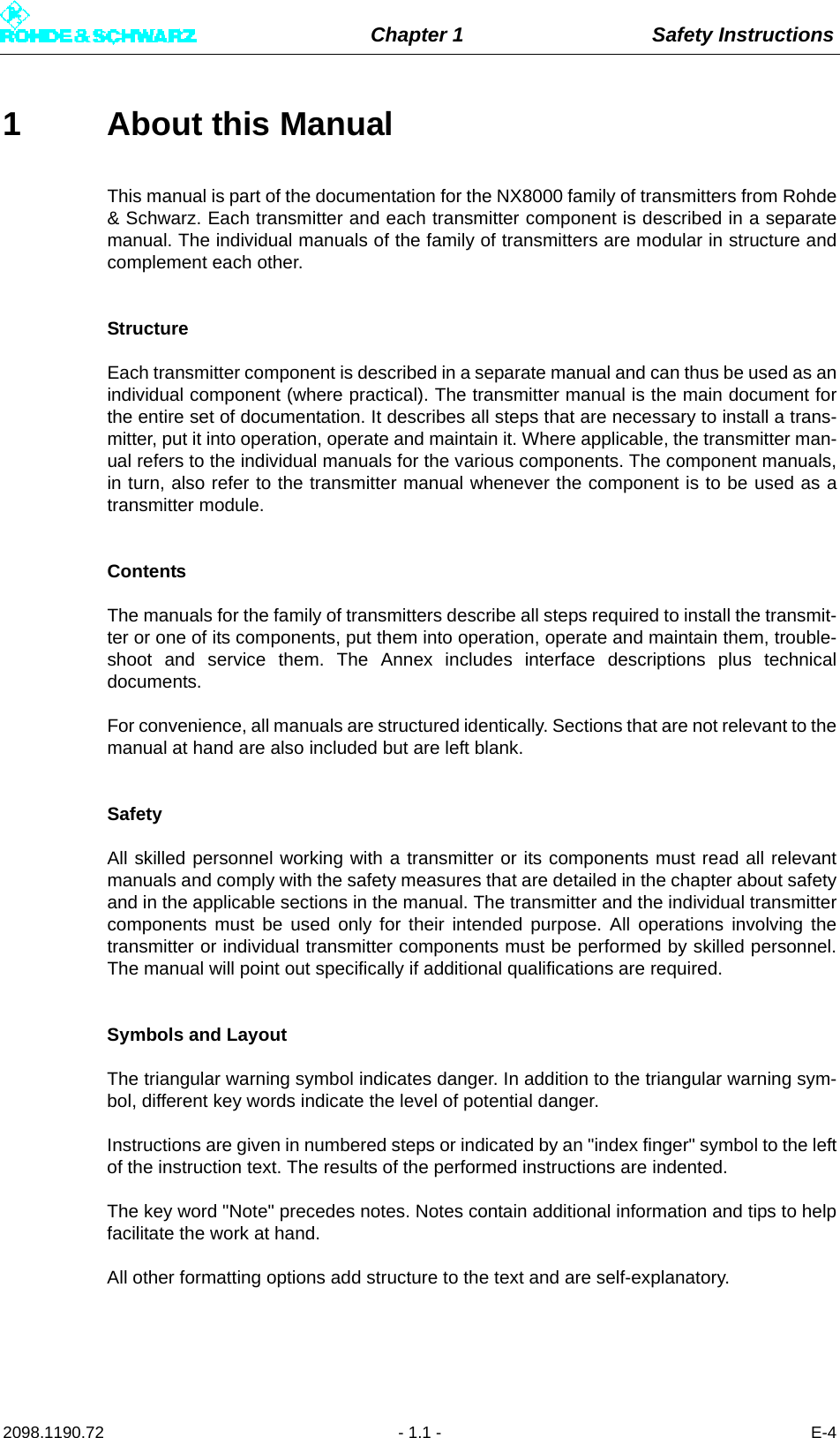 Chapter 1 Safety Instructions2098.1190.72 - 1.1 - E-41 About this ManualThis manual is part of the documentation for the NX8000 family of transmitters from Rohde&amp; Schwarz. Each transmitter and each transmitter component is described in a separatemanual. The individual manuals of the family of transmitters are modular in structure andcomplement each other. StructureEach transmitter component is described in a separate manual and can thus be used as anindividual component (where practical). The transmitter manual is the main document forthe entire set of documentation. It describes all steps that are necessary to install a trans-mitter, put it into operation, operate and maintain it. Where applicable, the transmitter man-ual refers to the individual manuals for the various components. The component manuals,in turn, also refer to the transmitter manual whenever the component is to be used as atransmitter module.ContentsThe manuals for the family of transmitters describe all steps required to install the transmit-ter or one of its components, put them into operation, operate and maintain them, trouble-shoot and service them. The Annex includes interface descriptions plus technicaldocuments. For convenience, all manuals are structured identically. Sections that are not relevant to themanual at hand are also included but are left blank. SafetyAll skilled personnel working with a transmitter or its components must read all relevantmanuals and comply with the safety measures that are detailed in the chapter about safetyand in the applicable sections in the manual. The transmitter and the individual transmittercomponents must be used only for their intended purpose. All operations involving thetransmitter or individual transmitter components must be performed by skilled personnel.The manual will point out specifically if additional qualifications are required. Symbols and LayoutThe triangular warning symbol indicates danger. In addition to the triangular warning sym-bol, different key words indicate the level of potential danger.Instructions are given in numbered steps or indicated by an &quot;index finger&quot; symbol to the leftof the instruction text. The results of the performed instructions are indented.The key word &quot;Note&quot; precedes notes. Notes contain additional information and tips to helpfacilitate the work at hand. All other formatting options add structure to the text and are self-explanatory. 