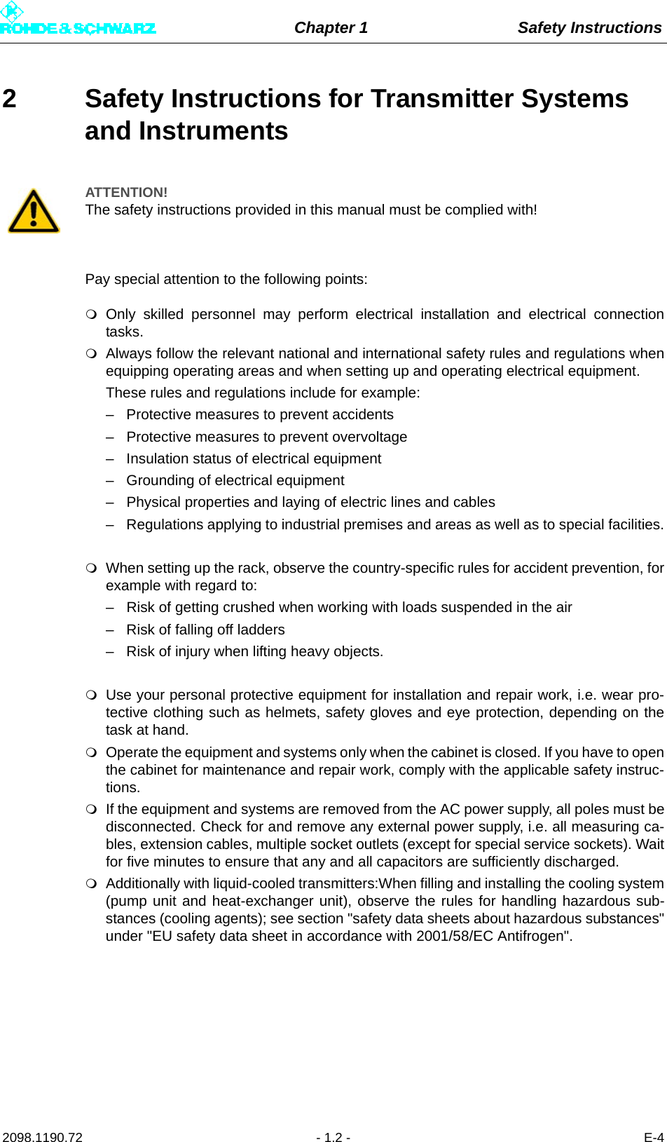 Chapter 1 Safety Instructions2098.1190.72 - 1.2 - E-42 Safety Instructions for Transmitter Systems and InstrumentsPay special attention to the following points:Only skilled personnel may perform electrical installation and electrical connectiontasks.Always follow the relevant national and international safety rules and regulations whenequipping operating areas and when setting up and operating electrical equipment.These rules and regulations include for example:– Protective measures to prevent accidents– Protective measures to prevent overvoltage– Insulation status of electrical equipment– Grounding of electrical equipment– Physical properties and laying of electric lines and cables– Regulations applying to industrial premises and areas as well as to special facilities.When setting up the rack, observe the country-specific rules for accident prevention, forexample with regard to:– Risk of getting crushed when working with loads suspended in the air– Risk of falling off ladders– Risk of injury when lifting heavy objects.Use your personal protective equipment for installation and repair work, i.e. wear pro-tective clothing such as helmets, safety gloves and eye protection, depending on thetask at hand.Operate the equipment and systems only when the cabinet is closed. If you have to openthe cabinet for maintenance and repair work, comply with the applicable safety instruc-tions.If the equipment and systems are removed from the AC power supply, all poles must bedisconnected. Check for and remove any external power supply, i.e. all measuring ca-bles, extension cables, multiple socket outlets (except for special service sockets). Waitfor five minutes to ensure that any and all capacitors are sufficiently discharged.Additionally with liquid-cooled transmitters:When filling and installing the cooling system(pump unit and heat-exchanger unit), observe the rules for handling hazardous sub-stances (cooling agents); see section &quot;safety data sheets about hazardous substances&quot;under &quot;EU safety data sheet in accordance with 2001/58/EC Antifrogen&quot;.ATTENTION!The safety instructions provided in this manual must be complied with!