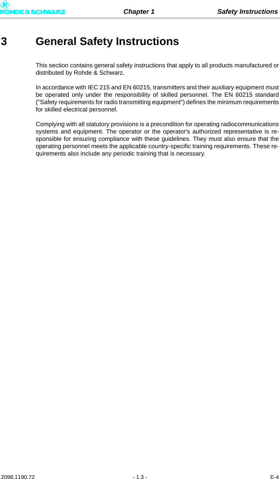 Chapter 1 Safety Instructions2098.1190.72 - 1.3 - E-43 General Safety InstructionsThis section contains general safety instructions that apply to all products manufactured ordistributed by Rohde &amp; Schwarz.In accordance with IEC 215 and EN 60215, transmitters and their auxiliary equipment mustbe operated only under the responsibility of skilled personnel. The EN 60215 standard(&quot;Safety requirements for radio transmitting equipment&quot;) defines the minimum requirementsfor skilled electrical personnel.Complying with all statutory provisions is a precondition for operating radiocommunicationssystems and equipment. The operator or the operator&apos;s authorized representative is re-sponsible for ensuring compliance with these guidelines. They must also ensure that theoperating personnel meets the applicable country-specific training requirements. These re-quirements also include any periodic training that is necessary.