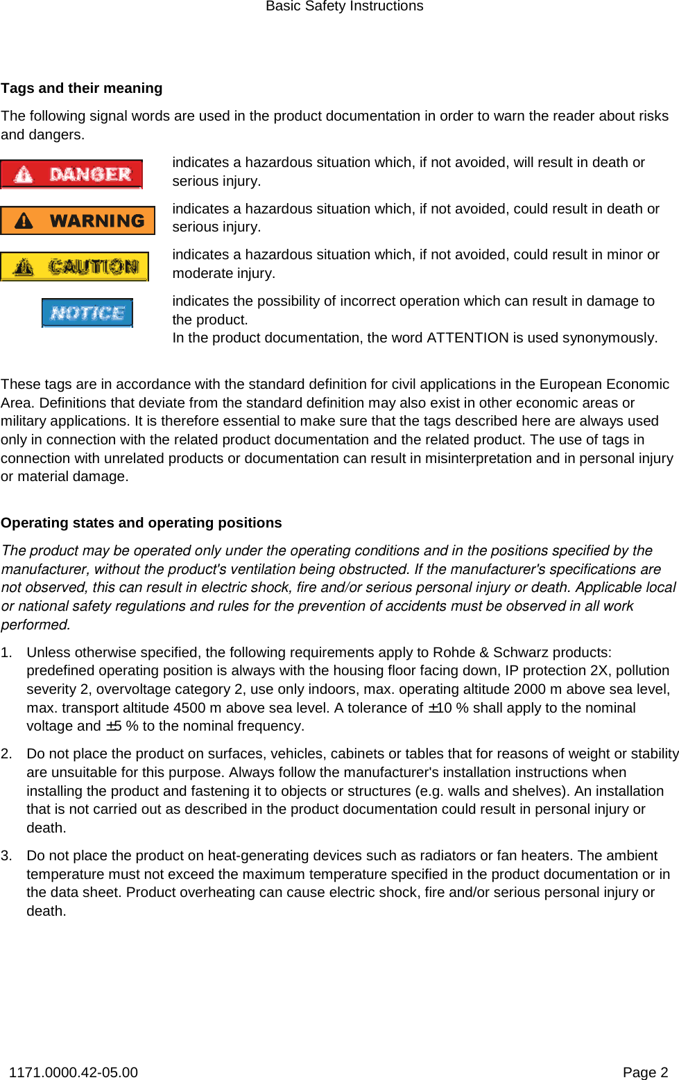 Basic Safety Instructions 1171.0000.42-05.00  Page 2 Tags and their meaning The following signal words are used in the product documentation in order to warn the reader about risks and dangers. indicates a hazardous situation which, if not avoided, will result in death or serious injury. indicates a hazardous situation which, if not avoided, could result in death or serious injury. indicates a hazardous situation which, if not avoided, could result in minor or moderate injury. indicates the possibility of incorrect operation which can result in damage to the product.  In the product documentation, the word ATTENTION is used synonymously.   These tags are in accordance with the standard definition for civil applications in the European Economic Area. Definitions that deviate from the standard definition may also exist in other economic areas or military applications. It is therefore essential to make sure that the tags described here are always used only in connection with the related product documentation and the related product. The use of tags in connection with unrelated products or documentation can result in misinterpretation and in personal injury or material damage. Operating states and operating positions The product may be operated only under the operating conditions and in the positions specified by the manufacturer, without the product&apos;s ventilation being obstructed. If the manufacturer&apos;s specifications are not observed, this can result in electric shock, fire and/or serious personal injury or death. Applicable local or national safety regulations and rules for the prevention of accidents must be observed in all work performed.  1.  Unless otherwise specified, the following requirements apply to Rohde &amp; Schwarz products:  predefined operating position is always with the housing floor facing down, IP protection 2X, pollution severity 2, overvoltage category 2, use only indoors, max. operating altitude 2000 m above sea level, max. transport altitude 4500 m above sea level. A tolerance of ±10 % shall apply to the nominal voltage and ±5 % to the nominal frequency. 2.  Do not place the product on surfaces, vehicles, cabinets or tables that for reasons of weight or stability are unsuitable for this purpose. Always follow the manufacturer&apos;s installation instructions when installing the product and fastening it to objects or structures (e.g. walls and shelves). An installation that is not carried out as described in the product documentation could result in personal injury or death. 3.  Do not place the product on heat-generating devices such as radiators or fan heaters. The ambient temperature must not exceed the maximum temperature specified in the product documentation or in the data sheet. Product overheating can cause electric shock, fire and/or serious personal injury or death. 