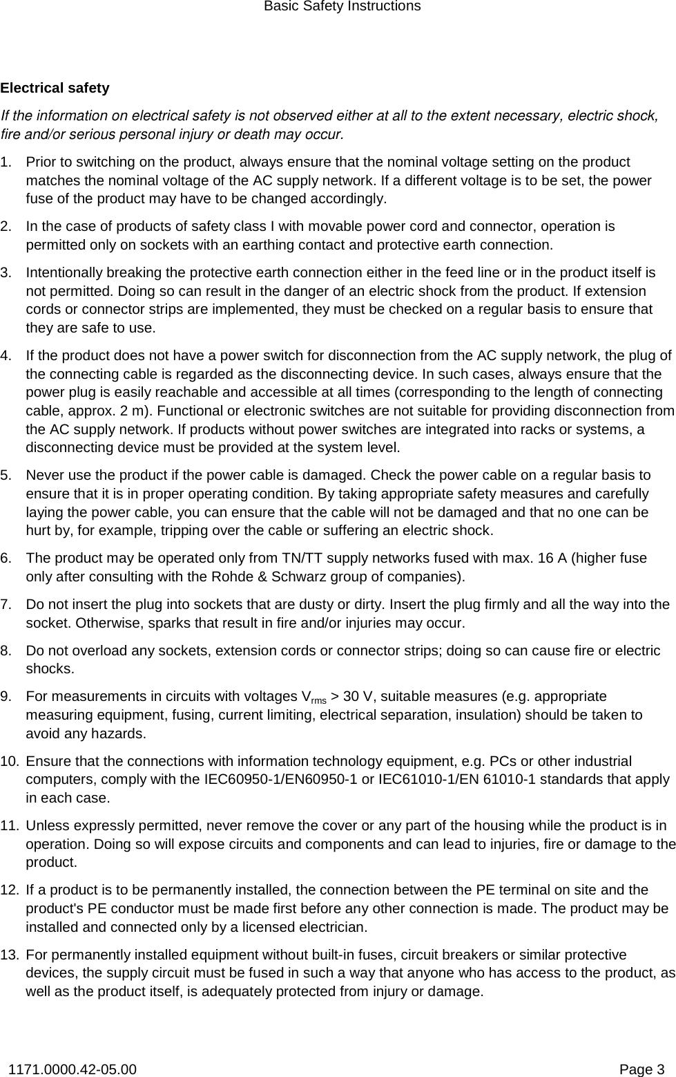 Basic Safety Instructions 1171.0000.42-05.00  Page 3 Electrical safety If the information on electrical safety is not observed either at all to the extent necessary, electric shock, fire and/or serious personal injury or death may occur.  1.  Prior to switching on the product, always ensure that the nominal voltage setting on the product matches the nominal voltage of the AC supply network. If a different voltage is to be set, the power fuse of the product may have to be changed accordingly.  2.  In the case of products of safety class I with movable power cord and connector, operation is permitted only on sockets with an earthing contact and protective earth connection. 3.  Intentionally breaking the protective earth connection either in the feed line or in the product itself is not permitted. Doing so can result in the danger of an electric shock from the product. If extension cords or connector strips are implemented, they must be checked on a regular basis to ensure that they are safe to use. 4.  If the product does not have a power switch for disconnection from the AC supply network, the plug of the connecting cable is regarded as the disconnecting device. In such cases, always ensure that the power plug is easily reachable and accessible at all times (corresponding to the length of connecting cable, approx. 2 m). Functional or electronic switches are not suitable for providing disconnection from the AC supply network. If products without power switches are integrated into racks or systems, a disconnecting device must be provided at the system level. 5.  Never use the product if the power cable is damaged. Check the power cable on a regular basis to ensure that it is in proper operating condition. By taking appropriate safety measures and carefully laying the power cable, you can ensure that the cable will not be damaged and that no one can be hurt by, for example, tripping over the cable or suffering an electric shock.  6.  The product may be operated only from TN/TT supply networks fused with max. 16 A (higher fuse only after consulting with the Rohde &amp; Schwarz group of companies). 7.  Do not insert the plug into sockets that are dusty or dirty. Insert the plug firmly and all the way into the socket. Otherwise, sparks that result in fire and/or injuries may occur.  8.  Do not overload any sockets, extension cords or connector strips; doing so can cause fire or electric shocks. 9.  For measurements in circuits with voltages Vrms &gt; 30 V, suitable measures (e.g. appropriate measuring equipment, fusing, current limiting, electrical separation, insulation) should be taken to avoid any hazards. 10. Ensure that the connections with information technology equipment, e.g. PCs or other industrial computers, comply with the IEC60950-1/EN60950-1 or IEC61010-1/EN 61010-1 standards that apply in each case. 11. Unless expressly permitted, never remove the cover or any part of the housing while the product is in operation. Doing so will expose circuits and components and can lead to injuries, fire or damage to the product. 12. If a product is to be permanently installed, the connection between the PE terminal on site and the product&apos;s PE conductor must be made first before any other connection is made. The product may be installed and connected only by a licensed electrician. 13. For permanently installed equipment without built-in fuses, circuit breakers or similar protective devices, the supply circuit must be fused in such a way that anyone who has access to the product, as well as the product itself, is adequately protected from injury or damage. 