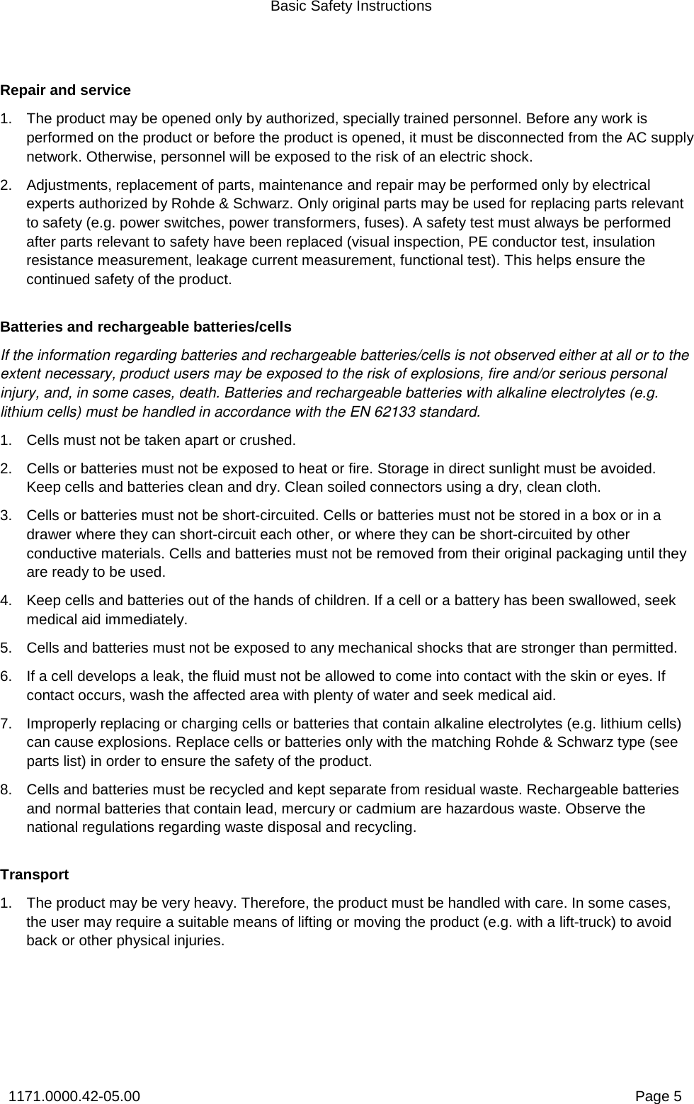 Basic Safety Instructions 1171.0000.42-05.00  Page 5 Repair and service 1.  The product may be opened only by authorized, specially trained personnel. Before any work is performed on the product or before the product is opened, it must be disconnected from the AC supply network. Otherwise, personnel will be exposed to the risk of an electric shock.  2.  Adjustments, replacement of parts, maintenance and repair may be performed only by electrical experts authorized by Rohde &amp; Schwarz. Only original parts may be used for replacing parts relevant to safety (e.g. power switches, power transformers, fuses). A safety test must always be performed after parts relevant to safety have been replaced (visual inspection, PE conductor test, insulation resistance measurement, leakage current measurement, functional test). This helps ensure the continued safety of the product.  Batteries and rechargeable batteries/cells If the information regarding batteries and rechargeable batteries/cells is not observed either at all or to the extent necessary, product users may be exposed to the risk of explosions, fire and/or serious personal injury, and, in some cases, death. Batteries and rechargeable batteries with alkaline electrolytes (e.g. lithium cells) must be handled in accordance with the EN 62133 standard. 1.  Cells must not be taken apart or crushed.  2.  Cells or batteries must not be exposed to heat or fire. Storage in direct sunlight must be avoided. Keep cells and batteries clean and dry. Clean soiled connectors using a dry, clean cloth. 3.  Cells or batteries must not be short-circuited. Cells or batteries must not be stored in a box or in a drawer where they can short-circuit each other, or where they can be short-circuited by other conductive materials. Cells and batteries must not be removed from their original packaging until they are ready to be used. 4.  Keep cells and batteries out of the hands of children. If a cell or a battery has been swallowed, seek medical aid immediately. 5.  Cells and batteries must not be exposed to any mechanical shocks that are stronger than permitted. 6.  If a cell develops a leak, the fluid must not be allowed to come into contact with the skin or eyes. If contact occurs, wash the affected area with plenty of water and seek medical aid. 7.  Improperly replacing or charging cells or batteries that contain alkaline electrolytes (e.g. lithium cells) can cause explosions. Replace cells or batteries only with the matching Rohde &amp; Schwarz type (see parts list) in order to ensure the safety of the product.  8.  Cells and batteries must be recycled and kept separate from residual waste. Rechargeable batteries and normal batteries that contain lead, mercury or cadmium are hazardous waste. Observe the national regulations regarding waste disposal and recycling.  Transport 1.  The product may be very heavy. Therefore, the product must be handled with care. In some cases, the user may require a suitable means of lifting or moving the product (e.g. with a lift-truck) to avoid back or other physical injuries.  