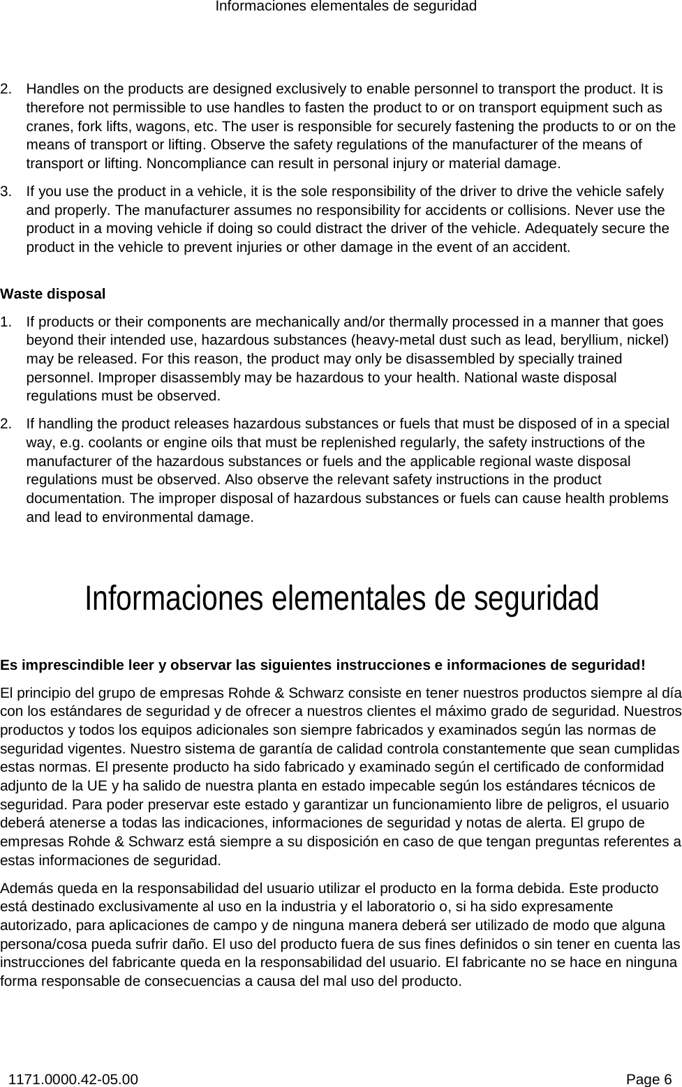 Informaciones elementales de seguridad 1171.0000.42-05.00  Page 6 2.  Handles on the products are designed exclusively to enable personnel to transport the product. It is therefore not permissible to use handles to fasten the product to or on transport equipment such as cranes, fork lifts, wagons, etc. The user is responsible for securely fastening the products to or on the means of transport or lifting. Observe the safety regulations of the manufacturer of the means of transport or lifting. Noncompliance can result in personal injury or material damage. 3.  If you use the product in a vehicle, it is the sole responsibility of the driver to drive the vehicle safely and properly. The manufacturer assumes no responsibility for accidents or collisions. Never use the product in a moving vehicle if doing so could distract the driver of the vehicle. Adequately secure the product in the vehicle to prevent injuries or other damage in the event of an accident.  Waste disposal 1.  If products or their components are mechanically and/or thermally processed in a manner that goes beyond their intended use, hazardous substances (heavy-metal dust such as lead, beryllium, nickel) may be released. For this reason, the product may only be disassembled by specially trained personnel. Improper disassembly may be hazardous to your health. National waste disposal regulations must be observed.  2.  If handling the product releases hazardous substances or fuels that must be disposed of in a special way, e.g. coolants or engine oils that must be replenished regularly, the safety instructions of the manufacturer of the hazardous substances or fuels and the applicable regional waste disposal regulations must be observed. Also observe the relevant safety instructions in the product documentation. The improper disposal of hazardous substances or fuels can cause health problems and lead to environmental damage. Informaciones elementales de seguridad Es imprescindible leer y observar las siguientes instrucciones e informaciones de seguridad! El principio del grupo de empresas Rohde &amp; Schwarz consiste en tener nuestros productos siempre al día con los estándares de seguridad y de ofrecer a nuestros clientes el máximo grado de seguridad. Nuestros productos y todos los equipos adicionales son siempre fabricados y examinados según las normas de seguridad vigentes. Nuestro sistema de garantía de calidad controla constantemente que sean cumplidas estas normas. El presente producto ha sido fabricado y examinado según el certificado de conformidad adjunto de la UE y ha salido de nuestra planta en estado impecable según los estándares técnicos de seguridad. Para poder preservar este estado y garantizar un funcionamiento libre de peligros, el usuario deberá atenerse a todas las indicaciones, informaciones de seguridad y notas de alerta. El grupo de empresas Rohde &amp; Schwarz está siempre a su disposición en caso de que tengan preguntas referentes a estas informaciones de seguridad. Además queda en la responsabilidad del usuario utilizar el producto en la forma debida. Este producto está destinado exclusivamente al uso en la industria y el laboratorio o, si ha sido expresamente autorizado, para aplicaciones de campo y de ninguna manera deberá ser utilizado de modo que alguna persona/cosa pueda sufrir daño. El uso del producto fuera de sus fines definidos o sin tener en cuenta las instrucciones del fabricante queda en la responsabilidad del usuario. El fabricante no se hace en ninguna forma responsable de consecuencias a causa del mal uso del producto.  