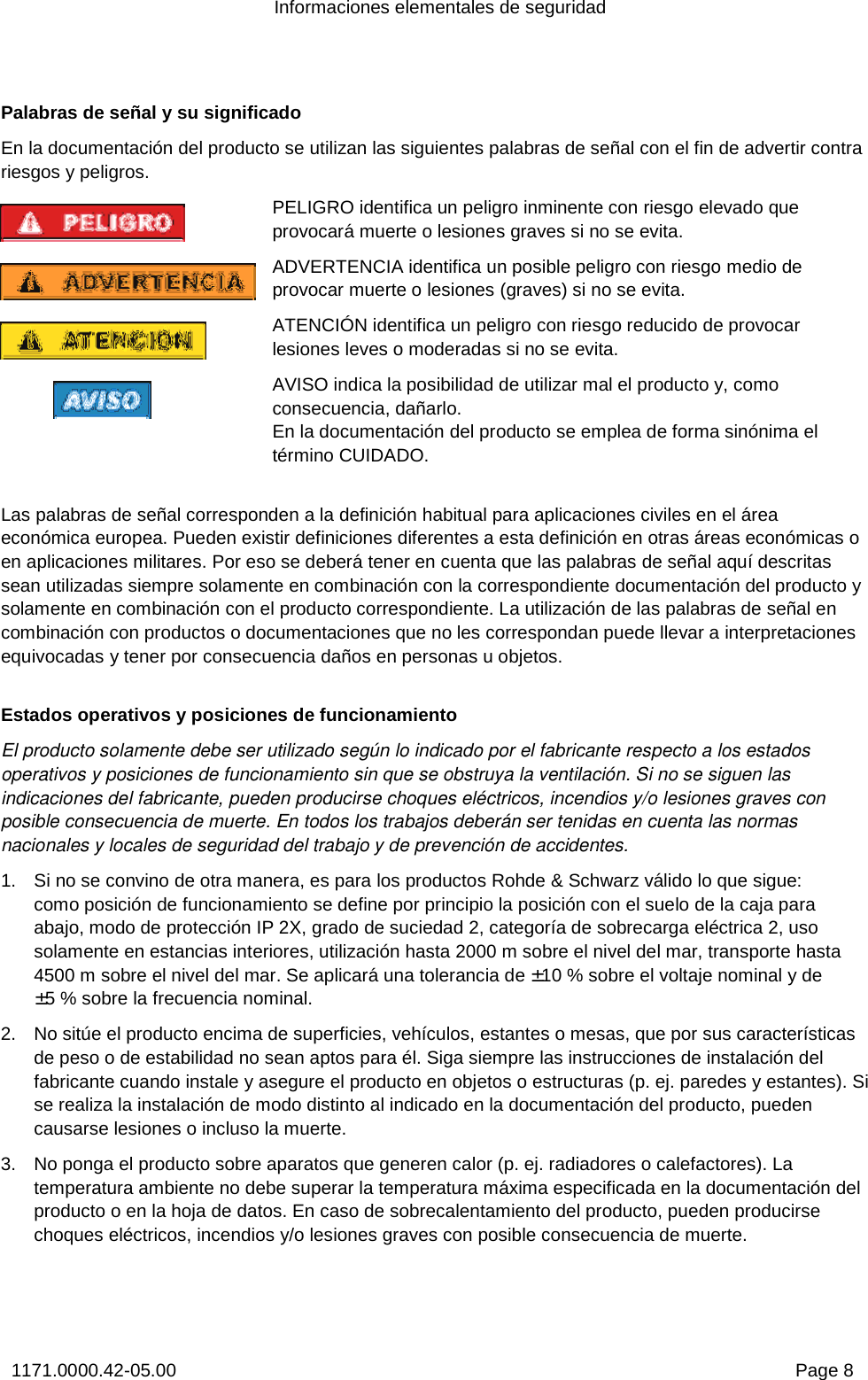 Informaciones elementales de seguridad 1171.0000.42-05.00  Page 8 Palabras de señal y su significado En la documentación del producto se utilizan las siguientes palabras de señal con el fin de advertir contra riesgos y peligros. PELIGRO identifica un peligro inminente con riesgo elevado que provocará muerte o lesiones graves si no se evita.  ADVERTENCIA identifica un posible peligro con riesgo medio de provocar muerte o lesiones (graves) si no se evita. ATENCIÓN identifica un peligro con riesgo reducido de provocar lesiones leves o moderadas si no se evita. AVISO indica la posibilidad de utilizar mal el producto y, como consecuencia, dañarlo. En la documentación del producto se emplea de forma sinónima el término CUIDADO.  Las palabras de señal corresponden a la definición habitual para aplicaciones civiles en el área económica europea. Pueden existir definiciones diferentes a esta definición en otras áreas económicas o en aplicaciones militares. Por eso se deberá tener en cuenta que las palabras de señal aquí descritas sean utilizadas siempre solamente en combinación con la correspondiente documentación del producto y solamente en combinación con el producto correspondiente. La utilización de las palabras de señal en combinación con productos o documentaciones que no les correspondan puede llevar a interpretaciones equivocadas y tener por consecuencia daños en personas u objetos. Estados operativos y posiciones de funcionamiento El producto solamente debe ser utilizado según lo indicado por el fabricante respecto a los estados operativos y posiciones de funcionamiento sin que se obstruya la ventilación. Si no se siguen las indicaciones del fabricante, pueden producirse choques eléctricos, incendios y/o lesiones graves con posible consecuencia de muerte. En todos los trabajos deberán ser tenidas en cuenta las normas nacionales y locales de seguridad del trabajo y de prevención de accidentes.  1.  Si no se convino de otra manera, es para los productos Rohde &amp; Schwarz válido lo que sigue:  como posición de funcionamiento se define por principio la posición con el suelo de la caja para abajo, modo de protección IP 2X, grado de suciedad 2, categoría de sobrecarga eléctrica 2, uso solamente en estancias interiores, utilización hasta 2000 m sobre el nivel del mar, transporte hasta 4500 m sobre el nivel del mar. Se aplicará una tolerancia de ±10 % sobre el voltaje nominal y de ±5 % sobre la frecuencia nominal. 2.  No sitúe el producto encima de superficies, vehículos, estantes o mesas, que por sus características de peso o de estabilidad no sean aptos para él. Siga siempre las instrucciones de instalación del fabricante cuando instale y asegure el producto en objetos o estructuras (p. ej. paredes y estantes). Si se realiza la instalación de modo distinto al indicado en la documentación del producto, pueden causarse lesiones o incluso la muerte. 3.  No ponga el producto sobre aparatos que generen calor (p. ej. radiadores o calefactores). La temperatura ambiente no debe superar la temperatura máxima especificada en la documentación del producto o en la hoja de datos. En caso de sobrecalentamiento del producto, pueden producirse choques eléctricos, incendios y/o lesiones graves con posible consecuencia de muerte. 