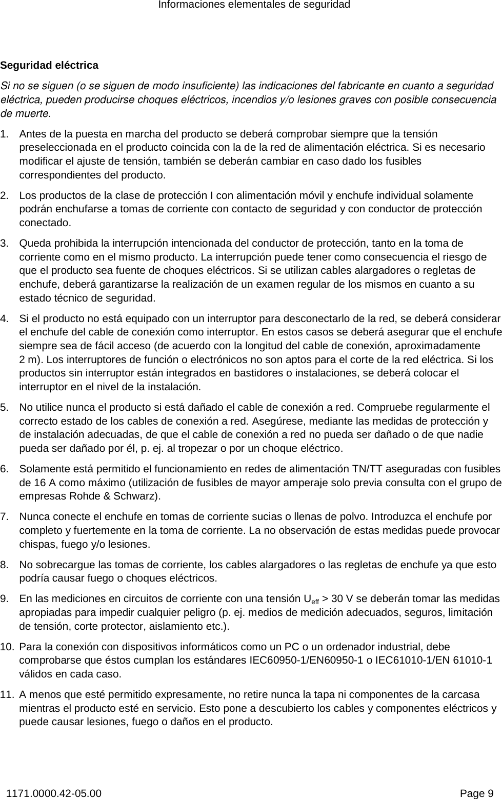 Informaciones elementales de seguridad 1171.0000.42-05.00  Page 9 Seguridad eléctrica Si no se siguen (o se siguen de modo insuficiente) las indicaciones del fabricante en cuanto a seguridad eléctrica, pueden producirse choques eléctricos, incendios y/o lesiones graves con posible consecuencia de muerte.  1.  Antes de la puesta en marcha del producto se deberá comprobar siempre que la tensión preseleccionada en el producto coincida con la de la red de alimentación eléctrica. Si es necesario modificar el ajuste de tensión, también se deberán cambiar en caso dado los fusibles correspondientes del producto.  2.  Los productos de la clase de protección I con alimentación móvil y enchufe individual solamente podrán enchufarse a tomas de corriente con contacto de seguridad y con conductor de protección conectado. 3.  Queda prohibida la interrupción intencionada del conductor de protección, tanto en la toma de corriente como en el mismo producto. La interrupción puede tener como consecuencia el riesgo de que el producto sea fuente de choques eléctricos. Si se utilizan cables alargadores o regletas de enchufe, deberá garantizarse la realización de un examen regular de los mismos en cuanto a su estado técnico de seguridad. 4.  Si el producto no está equipado con un interruptor para desconectarlo de la red, se deberá considerar el enchufe del cable de conexión como interruptor. En estos casos se deberá asegurar que el enchufe siempre sea de fácil acceso (de acuerdo con la longitud del cable de conexión, aproximadamente 2m). Los interruptores de función o electrónicos no son aptos para el corte de la red eléctrica. Si los productos sin interruptor están integrados en bastidores o instalaciones, se deberá colocar el interruptor en el nivel de la instalación. 5.  No utilice nunca el producto si está dañado el cable de conexión a red. Compruebe regularmente el correcto estado de los cables de conexión a red. Asegúrese, mediante las medidas de protección y de instalación adecuadas, de que el cable de conexión a red no pueda ser dañado o de que nadie pueda ser dañado por él, p. ej. al tropezar o por un choque eléctrico.  6.  Solamente está permitido el funcionamiento en redes de alimentación TN/TT aseguradas con fusibles de 16 A como máximo (utilización de fusibles de mayor amperaje solo previa consulta con el grupo de empresas Rohde &amp; Schwarz). 7.  Nunca conecte el enchufe en tomas de corriente sucias o llenas de polvo. Introduzca el enchufe por completo y fuertemente en la toma de corriente. La no observación de estas medidas puede provocar chispas, fuego y/o lesiones. 8.  No sobrecargue las tomas de corriente, los cables alargadores o las regletas de enchufe ya que esto podría causar fuego o choques eléctricos. 9.  En las mediciones en circuitos de corriente con una tensión Ueff &gt; 30 V se deberán tomar las medidas apropiadas para impedir cualquier peligro (p. ej. medios de medición adecuados, seguros, limitación de tensión, corte protector, aislamiento etc.). 10. Para la conexión con dispositivos informáticos como un PC o un ordenador industrial, debe comprobarse que éstos cumplan los estándares IEC60950-1/EN60950-1 o IEC61010-1/EN 61010-1 válidos en cada caso. 11. A menos que esté permitido expresamente, no retire nunca la tapa ni componentes de la carcasa mientras el producto esté en servicio. Esto pone a descubierto los cables y componentes eléctricos y puede causar lesiones, fuego o daños en el producto. 