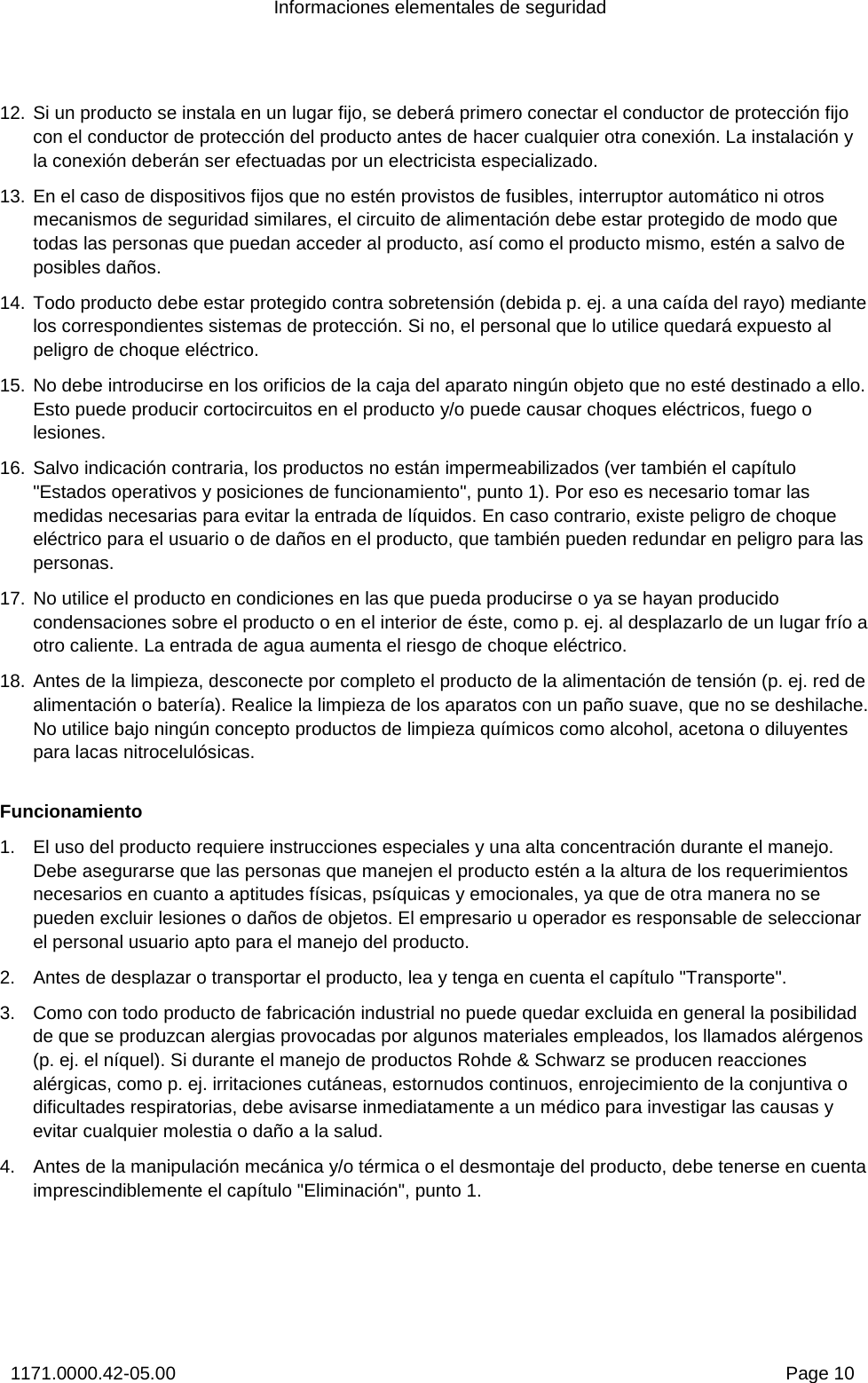 Informaciones elementales de seguridad 1171.0000.42-05.00  Page 10 12. Si un producto se instala en un lugar fijo, se deberá primero conectar el conductor de protección fijo con el conductor de protección del producto antes de hacer cualquier otra conexión. La instalación y la conexión deberán ser efectuadas por un electricista especializado. 13. En el caso de dispositivos fijos que no estén provistos de fusibles, interruptor automático ni otros mecanismos de seguridad similares, el circuito de alimentación debe estar protegido de modo que todas las personas que puedan acceder al producto, así como el producto mismo, estén a salvo de posibles daños. 14. Todo producto debe estar protegido contra sobretensión (debida p. ej. a una caída del rayo) mediante los correspondientes sistemas de protección. Si no, el personal que lo utilice quedará expuesto al peligro de choque eléctrico. 15. No debe introducirse en los orificios de la caja del aparato ningún objeto que no esté destinado a ello. Esto puede producir cortocircuitos en el producto y/o puede causar choques eléctricos, fuego o lesiones. 16. Salvo indicación contraria, los productos no están impermeabilizados (ver también el capítulo &quot;Estados operativos y posiciones de funcionamiento&quot;, punto 1). Por eso es necesario tomar las medidas necesarias para evitar la entrada de líquidos. En caso contrario, existe peligro de choque eléctrico para el usuario o de daños en el producto, que también pueden redundar en peligro para las personas. 17. No utilice el producto en condiciones en las que pueda producirse o ya se hayan producido condensaciones sobre el producto o en el interior de éste, como p. ej. al desplazarlo de un lugar frío a otro caliente. La entrada de agua aumenta el riesgo de choque eléctrico. 18. Antes de la limpieza, desconecte por completo el producto de la alimentación de tensión (p. ej. red de alimentación o batería). Realice la limpieza de los aparatos con un paño suave, que no se deshilache. No utilice bajo ningún concepto productos de limpieza químicos como alcohol, acetona o diluyentes para lacas nitrocelulósicas. Funcionamiento 1.  El uso del producto requiere instrucciones especiales y una alta concentración durante el manejo. Debe asegurarse que las personas que manejen el producto estén a la altura de los requerimientos necesarios en cuanto a aptitudes físicas, psíquicas y emocionales, ya que de otra manera no se pueden excluir lesiones o daños de objetos. El empresario u operador es responsable de seleccionar el personal usuario apto para el manejo del producto. 2.  Antes de desplazar o transportar el producto, lea y tenga en cuenta el capítulo &quot;Transporte&quot;. 3.  Como con todo producto de fabricación industrial no puede quedar excluida en general la posibilidad de que se produzcan alergias provocadas por algunos materiales empleados, los llamados alérgenos (p. ej. el níquel). Si durante el manejo de productos Rohde &amp; Schwarz se producen reacciones alérgicas, como p. ej. irritaciones cutáneas, estornudos continuos, enrojecimiento de la conjuntiva o dificultades respiratorias, debe avisarse inmediatamente a un médico para investigar las causas y evitar cualquier molestia o daño a la salud.  4.  Antes de la manipulación mecánica y/o térmica o el desmontaje del producto, debe tenerse en cuenta imprescindiblemente el capítulo &quot;Eliminación&quot;, punto 1. 