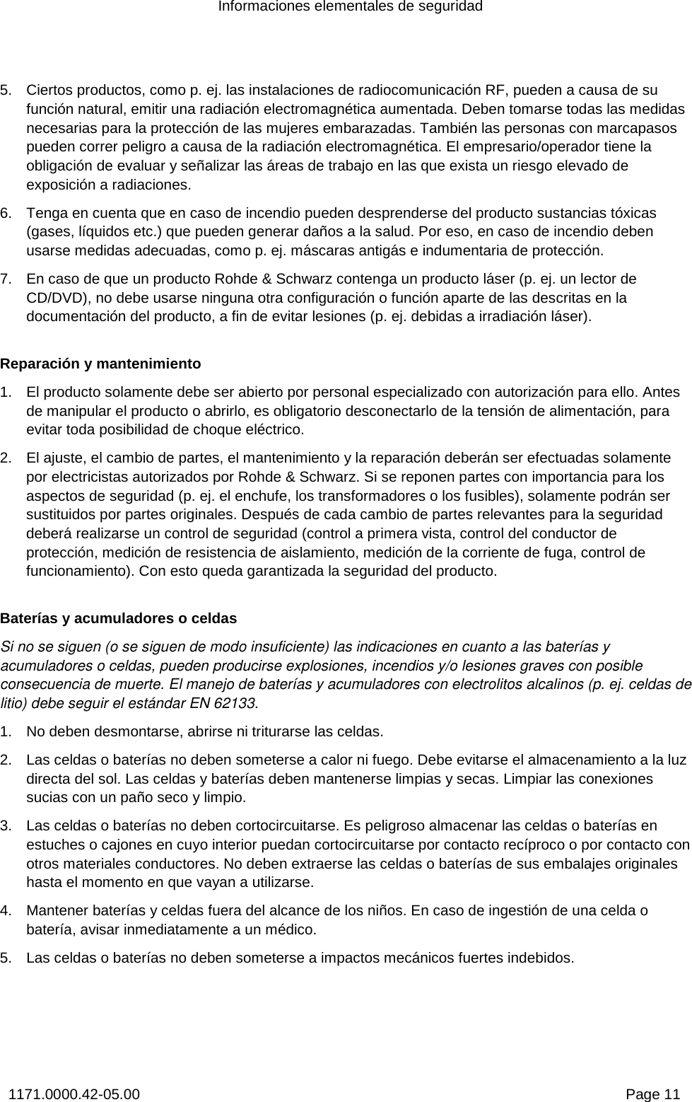 Informaciones elementales de seguridad 1171.0000.42-05.00  Page 11 5.  Ciertos productos, como p. ej. las instalaciones de radiocomunicación RF, pueden a causa de su función natural, emitir una radiación electromagnética aumentada. Deben tomarse todas las medidas necesarias para la protección de las mujeres embarazadas. También las personas con marcapasos pueden correr peligro a causa de la radiación electromagnética. El empresario/operador tiene la obligación de evaluar y señalizar las áreas de trabajo en las que exista un riesgo elevado de exposición a radiaciones. 6.  Tenga en cuenta que en caso de incendio pueden desprenderse del producto sustancias tóxicas (gases, líquidos etc.) que pueden generar daños a la salud. Por eso, en caso de incendio deben usarse medidas adecuadas, como p. ej. máscaras antigás e indumentaria de protección. 7.  En caso de que un producto Rohde &amp; Schwarz contenga un producto láser (p. ej. un lector de CD/DVD), no debe usarse ninguna otra configuración o función aparte de las descritas en la documentación del producto, a fin de evitar lesiones (p. ej. debidas a irradiación láser). Reparación y mantenimiento 1.  El producto solamente debe ser abierto por personal especializado con autorización para ello. Antes de manipular el producto o abrirlo, es obligatorio desconectarlo de la tensión de alimentación, para evitar toda posibilidad de choque eléctrico.  2.  El ajuste, el cambio de partes, el mantenimiento y la reparación deberán ser efectuadas solamente por electricistas autorizados por Rohde &amp; Schwarz. Si se reponen partes con importancia para los aspectos de seguridad (p. ej. el enchufe, los transformadores o los fusibles), solamente podrán ser sustituidos por partes originales. Después de cada cambio de partes relevantes para la seguridad deberá realizarse un control de seguridad (control a primera vista, control del conductor de protección, medición de resistencia de aislamiento, medición de la corriente de fuga, control de funcionamiento). Con esto queda garantizada la seguridad del producto.  Baterías y acumuladores o celdas Si no se siguen (o se siguen de modo insuficiente) las indicaciones en cuanto a las baterías y acumuladores o celdas, pueden producirse explosiones, incendios y/o lesiones graves con posible consecuencia de muerte. El manejo de baterías y acumuladores con electrolitos alcalinos (p. ej. celdas de litio) debe seguir el estándar EN 62133. 1.  No deben desmontarse, abrirse ni triturarse las celdas.  2.  Las celdas o baterías no deben someterse a calor ni fuego. Debe evitarse el almacenamiento a la luz directa del sol. Las celdas y baterías deben mantenerse limpias y secas. Limpiar las conexiones sucias con un paño seco y limpio. 3.  Las celdas o baterías no deben cortocircuitarse. Es peligroso almacenar las celdas o baterías en estuches o cajones en cuyo interior puedan cortocircuitarse por contacto recíproco o por contacto con otros materiales conductores. No deben extraerse las celdas o baterías de sus embalajes originales hasta el momento en que vayan a utilizarse. 4.  Mantener baterías y celdas fuera del alcance de los niños. En caso de ingestión de una celda o batería, avisar inmediatamente a un médico. 5.  Las celdas o baterías no deben someterse a impactos mecánicos fuertes indebidos. 