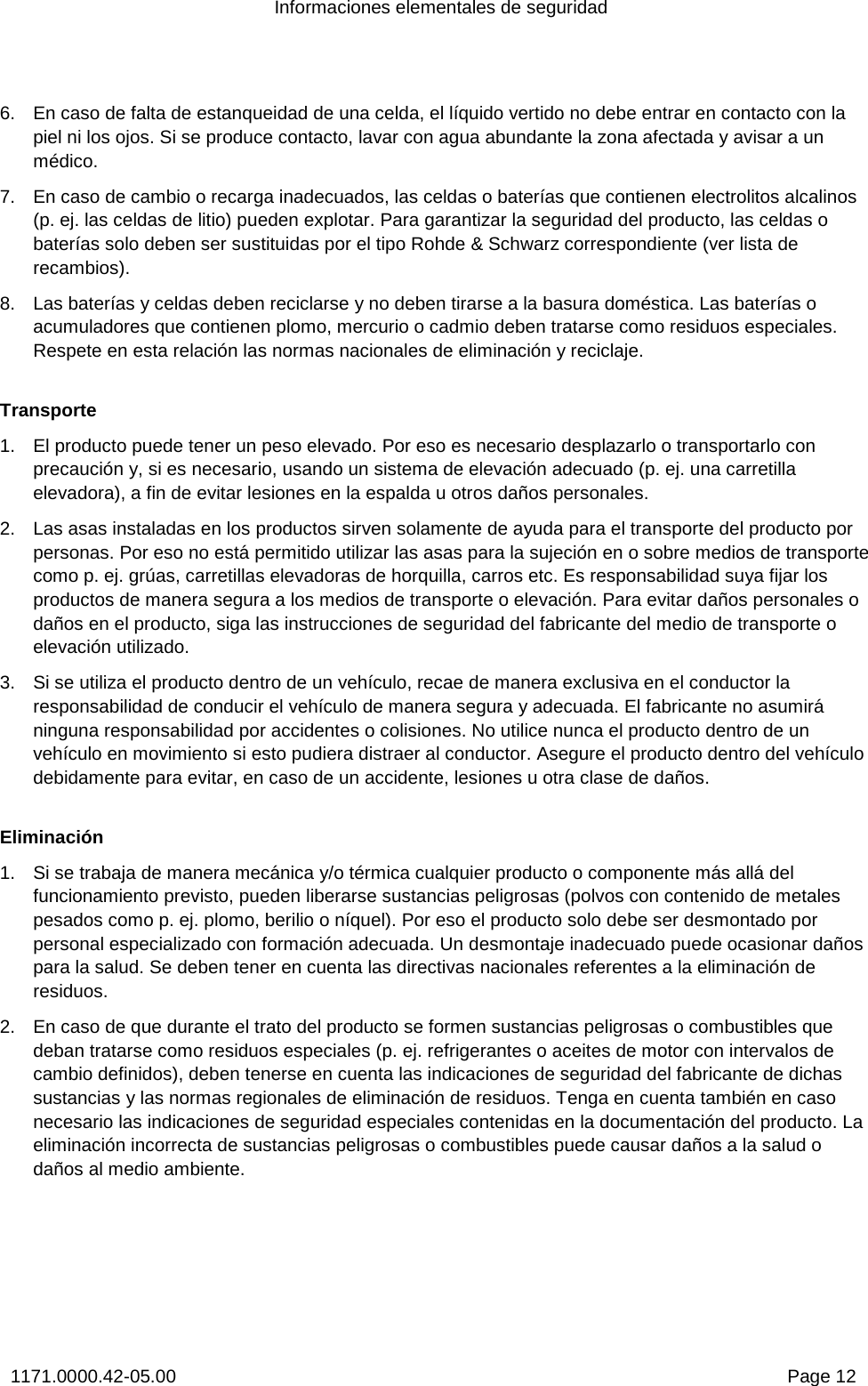 Informaciones elementales de seguridad 1171.0000.42-05.00  Page 12 6.  En caso de falta de estanqueidad de una celda, el líquido vertido no debe entrar en contacto con la piel ni los ojos. Si se produce contacto, lavar con agua abundante la zona afectada y avisar a un médico. 7.  En caso de cambio o recarga inadecuados, las celdas o baterías que contienen electrolitos alcalinos (p. ej. las celdas de litio) pueden explotar. Para garantizar la seguridad del producto, las celdas o baterías solo deben ser sustituidas por el tipo Rohde &amp; Schwarz correspondiente (ver lista de recambios).  8.  Las baterías y celdas deben reciclarse y no deben tirarse a la basura doméstica. Las baterías o acumuladores que contienen plomo, mercurio o cadmio deben tratarse como residuos especiales. Respete en esta relación las normas nacionales de eliminación y reciclaje.  Transporte 1.  El producto puede tener un peso elevado. Por eso es necesario desplazarlo o transportarlo con precaución y, si es necesario, usando un sistema de elevación adecuado (p. ej. una carretilla elevadora), a fin de evitar lesiones en la espalda u otros daños personales.  2.  Las asas instaladas en los productos sirven solamente de ayuda para el transporte del producto por personas. Por eso no está permitido utilizar las asas para la sujeción en o sobre medios de transporte como p. ej. grúas, carretillas elevadoras de horquilla, carros etc. Es responsabilidad suya fijar los productos de manera segura a los medios de transporte o elevación. Para evitar daños personales o daños en el producto, siga las instrucciones de seguridad del fabricante del medio de transporte o elevación utilizado. 3.  Si se utiliza el producto dentro de un vehículo, recae de manera exclusiva en el conductor la responsabilidad de conducir el vehículo de manera segura y adecuada. El fabricante no asumirá ninguna responsabilidad por accidentes o colisiones. No utilice nunca el producto dentro de un vehículo en movimiento si esto pudiera distraer al conductor. Asegure el producto dentro del vehículo debidamente para evitar, en caso de un accidente, lesiones u otra clase de daños.  Eliminación 1.  Si se trabaja de manera mecánica y/o térmica cualquier producto o componente más allá del funcionamiento previsto, pueden liberarse sustancias peligrosas (polvos con contenido de metales pesados como p. ej. plomo, berilio o níquel). Por eso el producto solo debe ser desmontado por personal especializado con formación adecuada. Un desmontaje inadecuado puede ocasionar daños para la salud. Se deben tener en cuenta las directivas nacionales referentes a la eliminación de residuos. 2.  En caso de que durante el trato del producto se formen sustancias peligrosas o combustibles que deban tratarse como residuos especiales (p. ej. refrigerantes o aceites de motor con intervalos de cambio definidos), deben tenerse en cuenta las indicaciones de seguridad del fabricante de dichas sustancias y las normas regionales de eliminación de residuos. Tenga en cuenta también en caso necesario las indicaciones de seguridad especiales contenidas en la documentación del producto. La eliminación incorrecta de sustancias peligrosas o combustibles puede causar daños a la salud o daños al medio ambiente. 