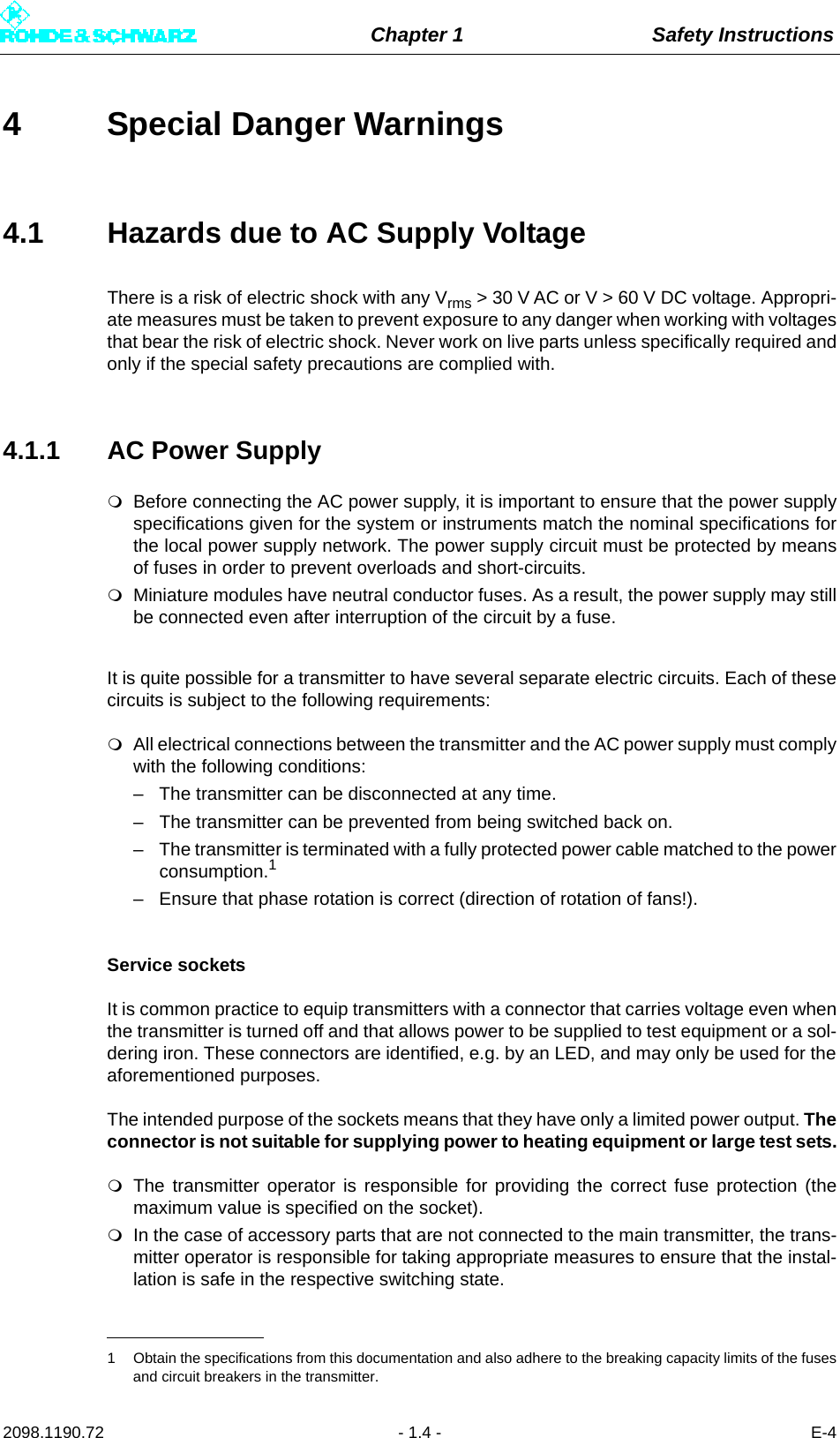 Chapter 1 Safety Instructions2098.1190.72 - 1.4 - E-44 Special Danger Warnings4.1 Hazards due to AC Supply VoltageThere is a risk of electric shock with any Vrms &gt; 30 V AC or V &gt; 60 V DC voltage. Appropri-ate measures must be taken to prevent exposure to any danger when working with voltagesthat bear the risk of electric shock. Never work on live parts unless specifically required andonly if the special safety precautions are complied with.4.1.1 AC Power SupplyBefore connecting the AC power supply, it is important to ensure that the power supplyspecifications given for the system or instruments match the nominal specifications forthe local power supply network. The power supply circuit must be protected by meansof fuses in order to prevent overloads and short-circuits.Miniature modules have neutral conductor fuses. As a result, the power supply may stillbe connected even after interruption of the circuit by a fuse. It is quite possible for a transmitter to have several separate electric circuits. Each of thesecircuits is subject to the following requirements:All electrical connections between the transmitter and the AC power supply must complywith the following conditions:– The transmitter can be disconnected at any time.– The transmitter can be prevented from being switched back on.– The transmitter is terminated with a fully protected power cable matched to the powerconsumption.1– Ensure that phase rotation is correct (direction of rotation of fans!).Service socketsIt is common practice to equip transmitters with a connector that carries voltage even whenthe transmitter is turned off and that allows power to be supplied to test equipment or a sol-dering iron. These connectors are identified, e.g. by an LED, and may only be used for theaforementioned purposes. The intended purpose of the sockets means that they have only a limited power output. Theconnector is not suitable for supplying power to heating equipment or large test sets.The transmitter operator is responsible for providing the correct fuse protection (themaximum value is specified on the socket).In the case of accessory parts that are not connected to the main transmitter, the trans-mitter operator is responsible for taking appropriate measures to ensure that the instal-lation is safe in the respective switching state.1 Obtain the specifications from this documentation and also adhere to the breaking capacity limits of the fusesand circuit breakers in the transmitter.