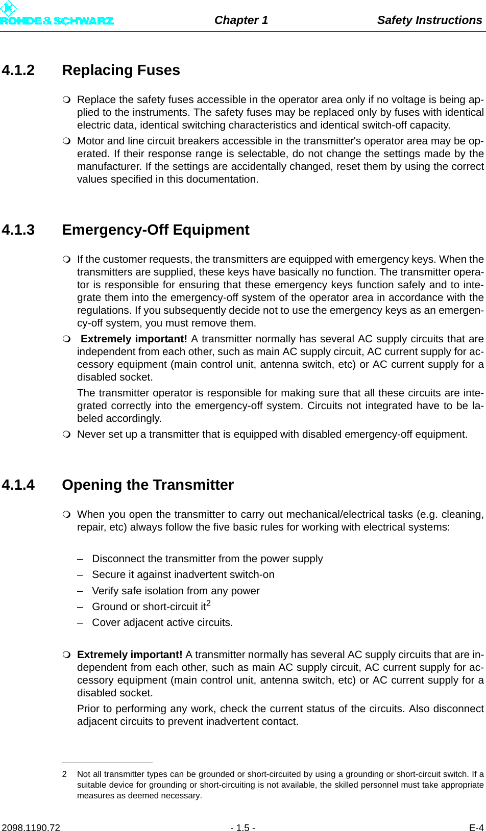 Chapter 1 Safety Instructions2098.1190.72 - 1.5 - E-44.1.2 Replacing FusesReplace the safety fuses accessible in the operator area only if no voltage is being ap-plied to the instruments. The safety fuses may be replaced only by fuses with identicalelectric data, identical switching characteristics and identical switch-off capacity.Motor and line circuit breakers accessible in the transmitter&apos;s operator area may be op-erated. If their response range is selectable, do not change the settings made by themanufacturer. If the settings are accidentally changed, reset them by using the correctvalues specified in this documentation.4.1.3 Emergency-Off EquipmentIf the customer requests, the transmitters are equipped with emergency keys. When thetransmitters are supplied, these keys have basically no function. The transmitter opera-tor is responsible for ensuring that these emergency keys function safely and to inte-grate them into the emergency-off system of the operator area in accordance with theregulations. If you subsequently decide not to use the emergency keys as an emergen-cy-off system, you must remove them. Extremely important! A transmitter normally has several AC supply circuits that areindependent from each other, such as main AC supply circuit, AC current supply for ac-cessory equipment (main control unit, antenna switch, etc) or AC current supply for adisabled socket. The transmitter operator is responsible for making sure that all these circuits are inte-grated correctly into the emergency-off system. Circuits not integrated have to be la-beled accordingly.Never set up a transmitter that is equipped with disabled emergency-off equipment.4.1.4 Opening the TransmitterWhen you open the transmitter to carry out mechanical/electrical tasks (e.g. cleaning,repair, etc) always follow the five basic rules for working with electrical systems:– Disconnect the transmitter from the power supply– Secure it against inadvertent switch-on– Verify safe isolation from any power– Ground or short-circuit it2– Cover adjacent active circuits.Extremely important! A transmitter normally has several AC supply circuits that are in-dependent from each other, such as main AC supply circuit, AC current supply for ac-cessory equipment (main control unit, antenna switch, etc) or AC current supply for adisabled socket. Prior to performing any work, check the current status of the circuits. Also disconnectadjacent circuits to prevent inadvertent contact.2 Not all transmitter types can be grounded or short-circuited by using a grounding or short-circuit switch. If asuitable device for grounding or short-circuiting is not available, the skilled personnel must take appropriatemeasures as deemed necessary.