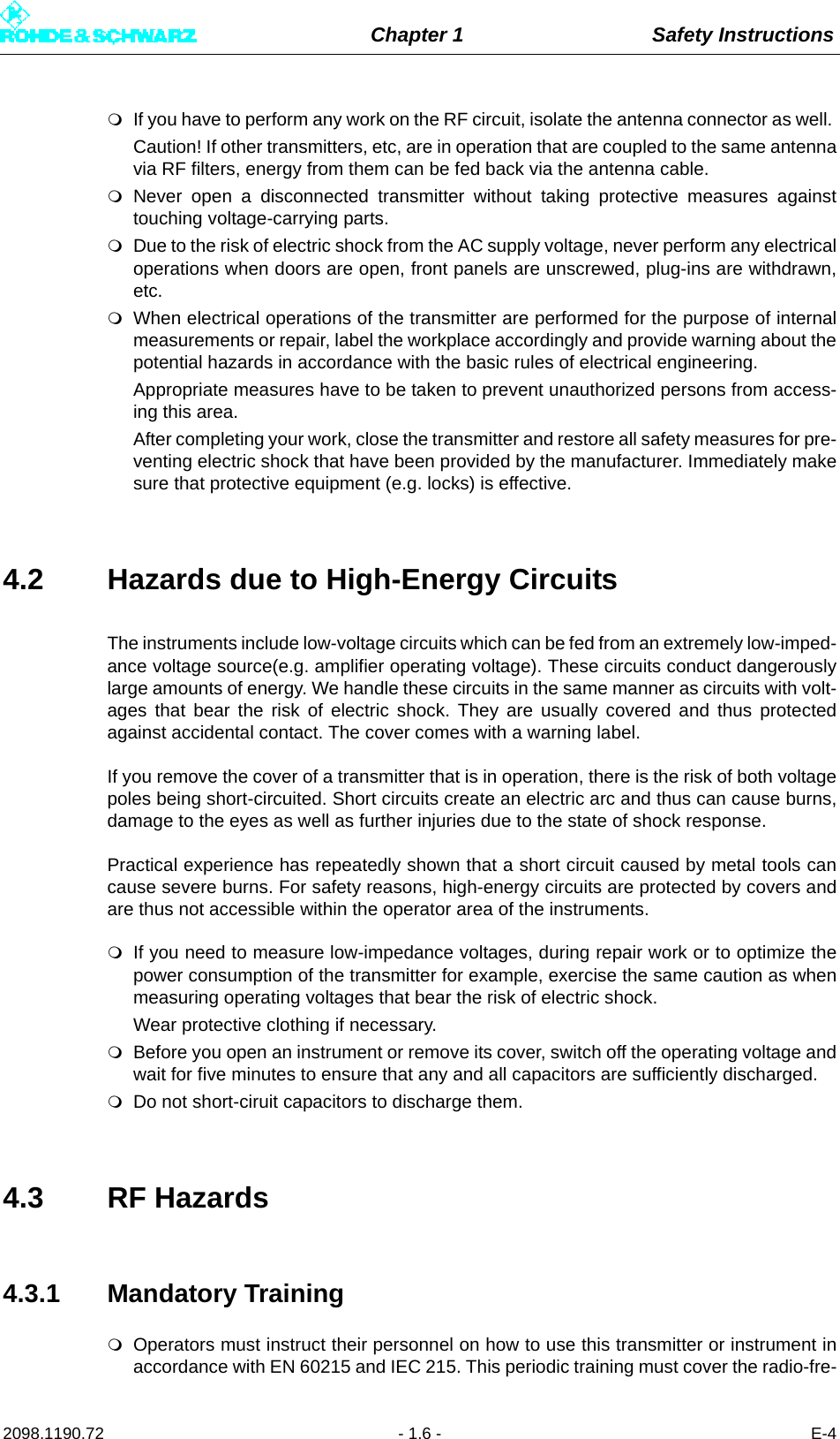 Chapter 1 Safety Instructions2098.1190.72 - 1.6 - E-4If you have to perform any work on the RF circuit, isolate the antenna connector as well. Caution! If other transmitters, etc, are in operation that are coupled to the same antennavia RF filters, energy from them can be fed back via the antenna cable.Never open a disconnected transmitter without taking protective measures againsttouching voltage-carrying parts.Due to the risk of electric shock from the AC supply voltage, never perform any electricaloperations when doors are open, front panels are unscrewed, plug-ins are withdrawn,etc. When electrical operations of the transmitter are performed for the purpose of internalmeasurements or repair, label the workplace accordingly and provide warning about thepotential hazards in accordance with the basic rules of electrical engineering. Appropriate measures have to be taken to prevent unauthorized persons from access-ing this area. After completing your work, close the transmitter and restore all safety measures for pre-venting electric shock that have been provided by the manufacturer. Immediately makesure that protective equipment (e.g. locks) is effective.4.2 Hazards due to High-Energy CircuitsThe instruments include low-voltage circuits which can be fed from an extremely low-imped-ance voltage source(e.g. amplifier operating voltage). These circuits conduct dangerouslylarge amounts of energy. We handle these circuits in the same manner as circuits with volt-ages that bear the risk of electric shock. They are usually covered and thus protectedagainst accidental contact. The cover comes with a warning label.If you remove the cover of a transmitter that is in operation, there is the risk of both voltagepoles being short-circuited. Short circuits create an electric arc and thus can cause burns,damage to the eyes as well as further injuries due to the state of shock response.Practical experience has repeatedly shown that a short circuit caused by metal tools cancause severe burns. For safety reasons, high-energy circuits are protected by covers andare thus not accessible within the operator area of the instruments.If you need to measure low-impedance voltages, during repair work or to optimize thepower consumption of the transmitter for example, exercise the same caution as whenmeasuring operating voltages that bear the risk of electric shock.Wear protective clothing if necessary.Before you open an instrument or remove its cover, switch off the operating voltage andwait for five minutes to ensure that any and all capacitors are sufficiently discharged.Do not short-ciruit capacitors to discharge them.4.3 RF Hazards4.3.1 Mandatory TrainingOperators must instruct their personnel on how to use this transmitter or instrument inaccordance with EN 60215 and IEC 215. This periodic training must cover the radio-fre-