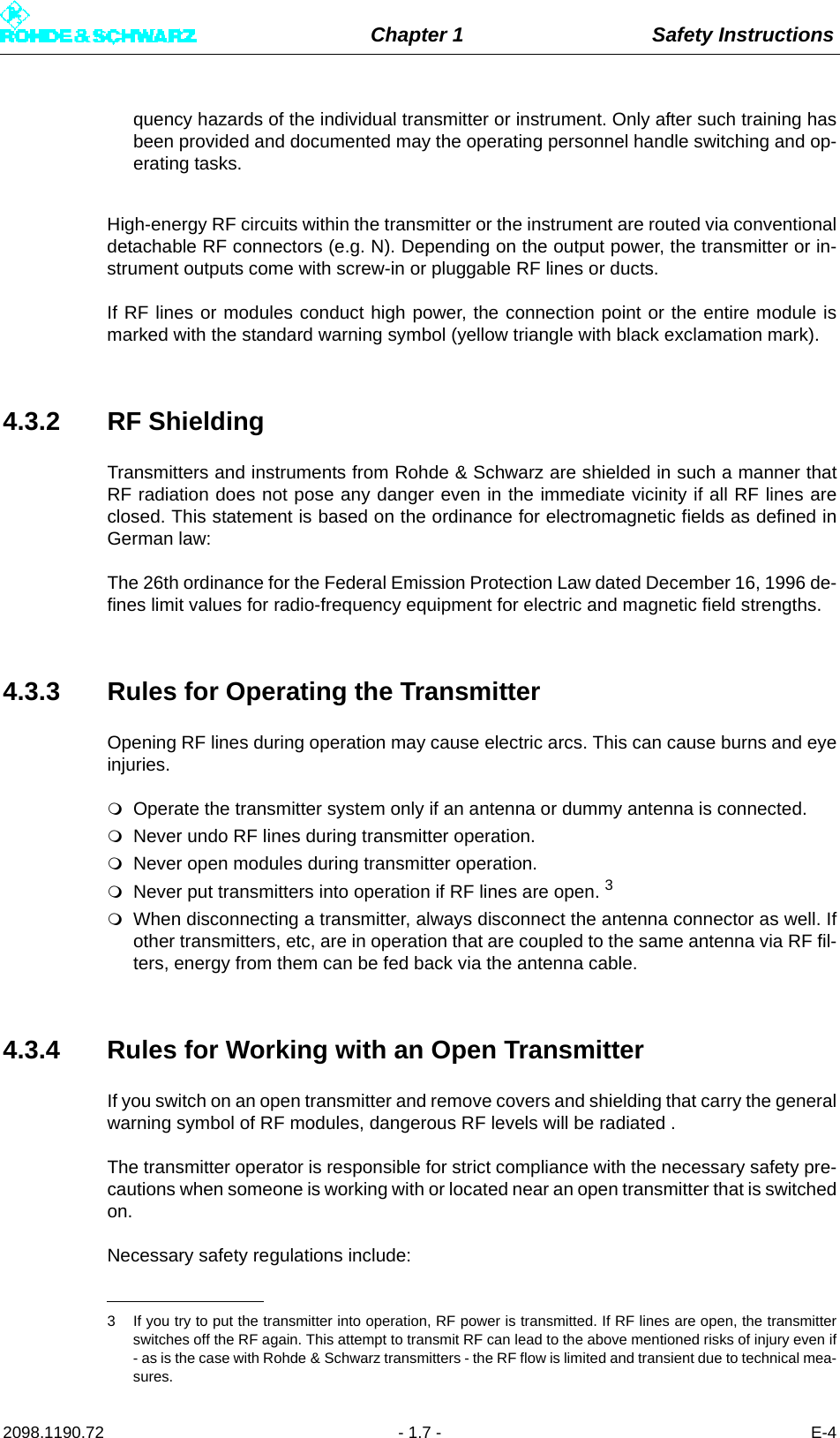 Chapter 1 Safety Instructions2098.1190.72 - 1.7 - E-4quency hazards of the individual transmitter or instrument. Only after such training hasbeen provided and documented may the operating personnel handle switching and op-erating tasks.High-energy RF circuits within the transmitter or the instrument are routed via conventionaldetachable RF connectors (e.g. N). Depending on the output power, the transmitter or in-strument outputs come with screw-in or pluggable RF lines or ducts.If RF lines or modules conduct high power, the connection point or the entire module ismarked with the standard warning symbol (yellow triangle with black exclamation mark).4.3.2 RF ShieldingTransmitters and instruments from Rohde &amp; Schwarz are shielded in such a manner thatRF radiation does not pose any danger even in the immediate vicinity if all RF lines areclosed. This statement is based on the ordinance for electromagnetic fields as defined inGerman law: The 26th ordinance for the Federal Emission Protection Law dated December 16, 1996 de-fines limit values for radio-frequency equipment for electric and magnetic field strengths. 4.3.3 Rules for Operating the TransmitterOpening RF lines during operation may cause electric arcs. This can cause burns and eyeinjuries.Operate the transmitter system only if an antenna or dummy antenna is connected.Never undo RF lines during transmitter operation.Never open modules during transmitter operation.Never put transmitters into operation if RF lines are open. 3When disconnecting a transmitter, always disconnect the antenna connector as well. Ifother transmitters, etc, are in operation that are coupled to the same antenna via RF fil-ters, energy from them can be fed back via the antenna cable.4.3.4 Rules for Working with an Open TransmitterIf you switch on an open transmitter and remove covers and shielding that carry the generalwarning symbol of RF modules, dangerous RF levels will be radiated .The transmitter operator is responsible for strict compliance with the necessary safety pre-cautions when someone is working with or located near an open transmitter that is switchedon. Necessary safety regulations include:3 If you try to put the transmitter into operation, RF power is transmitted. If RF lines are open, the transmitterswitches off the RF again. This attempt to transmit RF can lead to the above mentioned risks of injury even if- as is the case with Rohde &amp; Schwarz transmitters - the RF flow is limited and transient due to technical mea-sures.