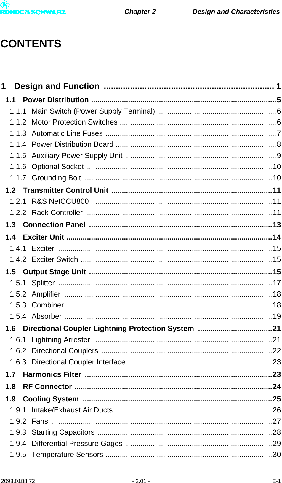 Chapter 2 Design and Characteristics2098.0188.72 - 2.01 - E-1CONTENTS1 Design and Function  ....................................................................... 11.1 Power Distribution ..........................................................................................51.1.1 Main Switch (Power Supply Terminal)  .........................................................61.1.2 Motor Protection Switches ............................................................................61.1.3 Automatic Line Fuses ...................................................................................71.1.4 Power Distribution Board ..............................................................................81.1.5 Auxiliary Power Supply Unit  .........................................................................91.1.6 Optional Socket ..........................................................................................101.1.7 Grounding Bolt  ...........................................................................................101.2 Transmitter Control Unit ..............................................................................111.2.1 R&amp;S NetCCU800 ........................................................................................111.2.2 Rack Controller ...........................................................................................111.3 Connection Panel  .........................................................................................131.4 Exciter Unit ....................................................................................................141.4.1 Exciter ........................................................................................................151.4.2 Exciter Switch .............................................................................................151.5 Output Stage Unit .........................................................................................151.5.1 Splitter ........................................................................................................171.5.2 Amplifier .....................................................................................................181.5.3 Combiner ....................................................................................................181.5.4 Absorber .....................................................................................................191.6 Directional Coupler Lightning Protection System  ....................................211.6.1 Lightning Arrester .......................................................................................211.6.2 Directional Couplers ...................................................................................221.6.3 Directional Coupler Interface ......................................................................231.7 Harmonics Filter  ...........................................................................................231.8 RF Connector ................................................................................................241.9 Cooling System  ............................................................................................251.9.1 Intake/Exhaust Air Ducts ............................................................................261.9.2 Fans ...........................................................................................................271.9.3 Starting Capacitors .....................................................................................281.9.4 Differential Pressure Gages  .......................................................................291.9.5 Temperature Sensors .................................................................................30