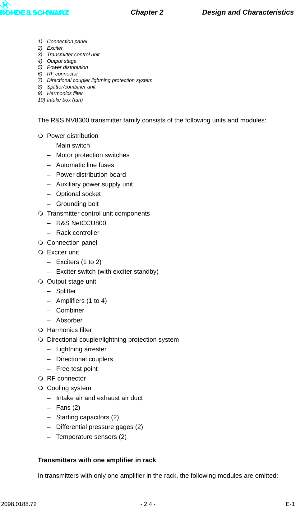 Chapter 2 Design and Characteristics2098.0188.72 - 2.4 - E-11) Connection panel2) Exciter3) Transmitter control unit4) Output stage5) Power distribution6) RF connector7) Directional coupler lightning protection system8) Splitter/combiner unit9) Harmonics filter10) Intake box (fan)The R&amp;S NV8300 transmitter family consists of the following units and modules:Power distribution– Main switch– Motor protection switches– Automatic line fuses– Power distribution board– Auxiliary power supply unit– Optional socket– Grounding boltTransmitter control unit components– R&amp;S NetCCU800– Rack controllerConnection panelExciter unit– Exciters (1 to 2)– Exciter switch (with exciter standby)Output stage unit– Splitter– Amplifiers (1 to 4)– Combiner – AbsorberHarmonics filterDirectional coupler/lightning protection system– Lightning arrester– Directional couplers– Free test pointRF connectorCooling system– Intake air and exhaust air duct–Fans (2)– Starting capacitors (2)– Differential pressure gages (2)– Temperature sensors (2)Transmitters with one amplifier in rackIn transmitters with only one amplifier in the rack, the following modules are omitted: