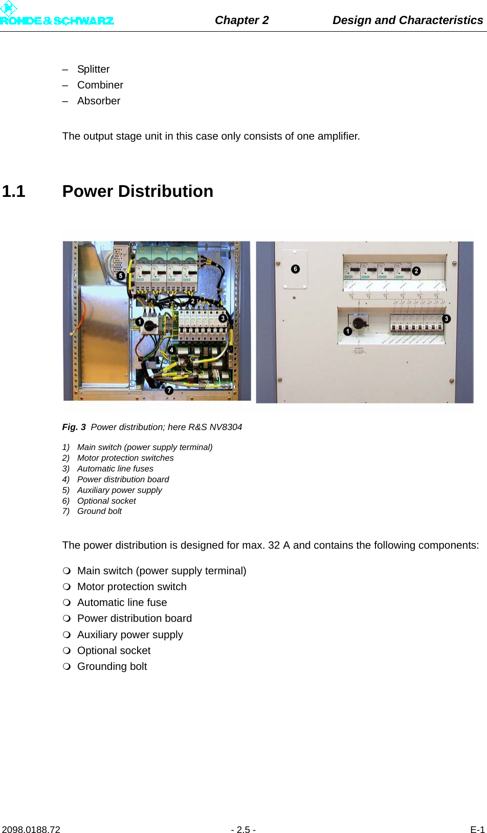 Chapter 2 Design and Characteristics2098.0188.72 - 2.5 - E-1– Splitter– Combiner– AbsorberThe output stage unit in this case only consists of one amplifier.1.1 Power DistributionFig. 3 Power distribution; here R&amp;S NV83041) Main switch (power supply terminal)2) Motor protection switches3) Automatic line fuses4) Power distribution board5) Auxiliary power supply6) Optional socket7) Ground boltThe power distribution is designed for max. 32 A and contains the following components:Main switch (power supply terminal)Motor protection switchAutomatic line fusePower distribution boardAuxiliary power supplyOptional socketGrounding bolt