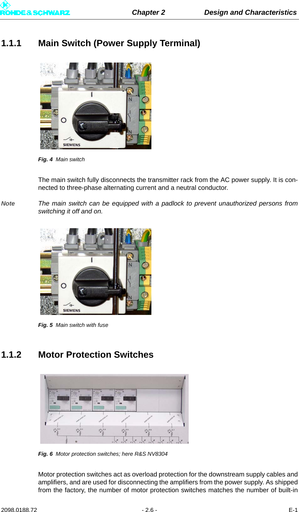 Chapter 2 Design and Characteristics2098.0188.72 - 2.6 - E-11.1.1 Main Switch (Power Supply Terminal)Fig. 4 Main switchThe main switch fully disconnects the transmitter rack from the AC power supply. It is con-nected to three-phase alternating current and a neutral conductor. Note The main switch can be equipped with a padlock to prevent unauthorized persons fromswitching it off and on.Fig. 5 Main switch with fuse1.1.2 Motor Protection SwitchesFig. 6 Motor protection switches; here R&amp;S NV8304Motor protection switches act as overload protection for the downstream supply cables andamplifiers, and are used for disconnecting the amplifiers from the power supply. As shippedfrom the factory, the number of motor protection switches matches the number of built-in