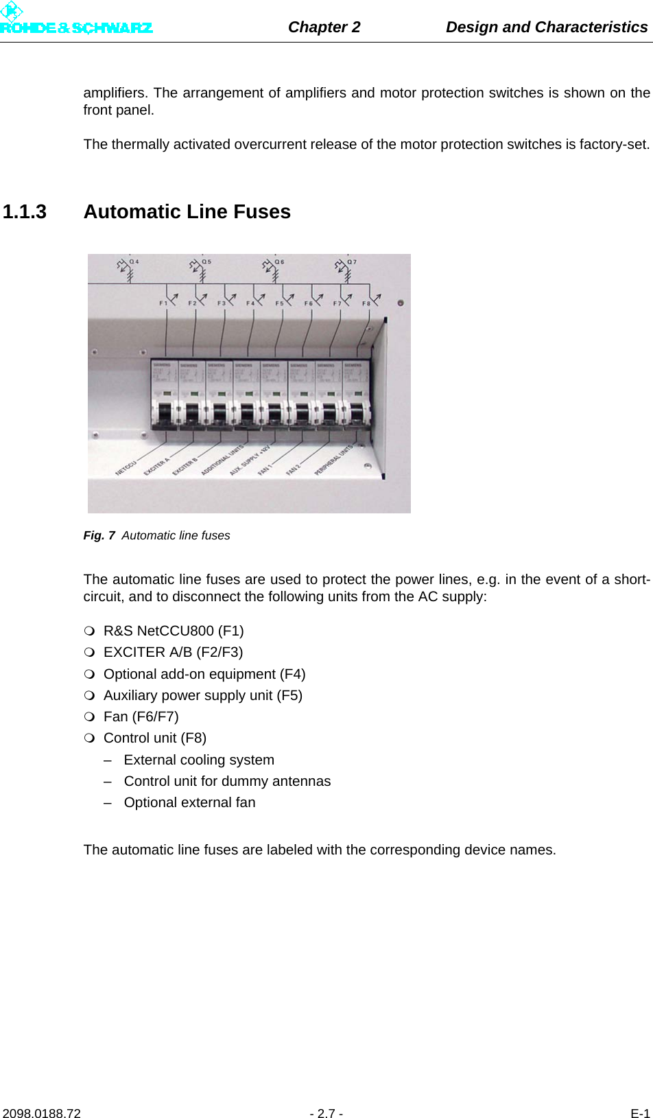 Chapter 2 Design and Characteristics2098.0188.72 - 2.7 - E-1amplifiers. The arrangement of amplifiers and motor protection switches is shown on thefront panel.The thermally activated overcurrent release of the motor protection switches is factory-set.1.1.3 Automatic Line FusesFig. 7 Automatic line fusesThe automatic line fuses are used to protect the power lines, e.g. in the event of a short-circuit, and to disconnect the following units from the AC supply:R&amp;S NetCCU800 (F1) EXCITER A/B (F2/F3)Optional add-on equipment (F4)Auxiliary power supply unit (F5) Fan (F6/F7)Control unit (F8)– External cooling system– Control unit for dummy antennas– Optional external fanThe automatic line fuses are labeled with the corresponding device names.