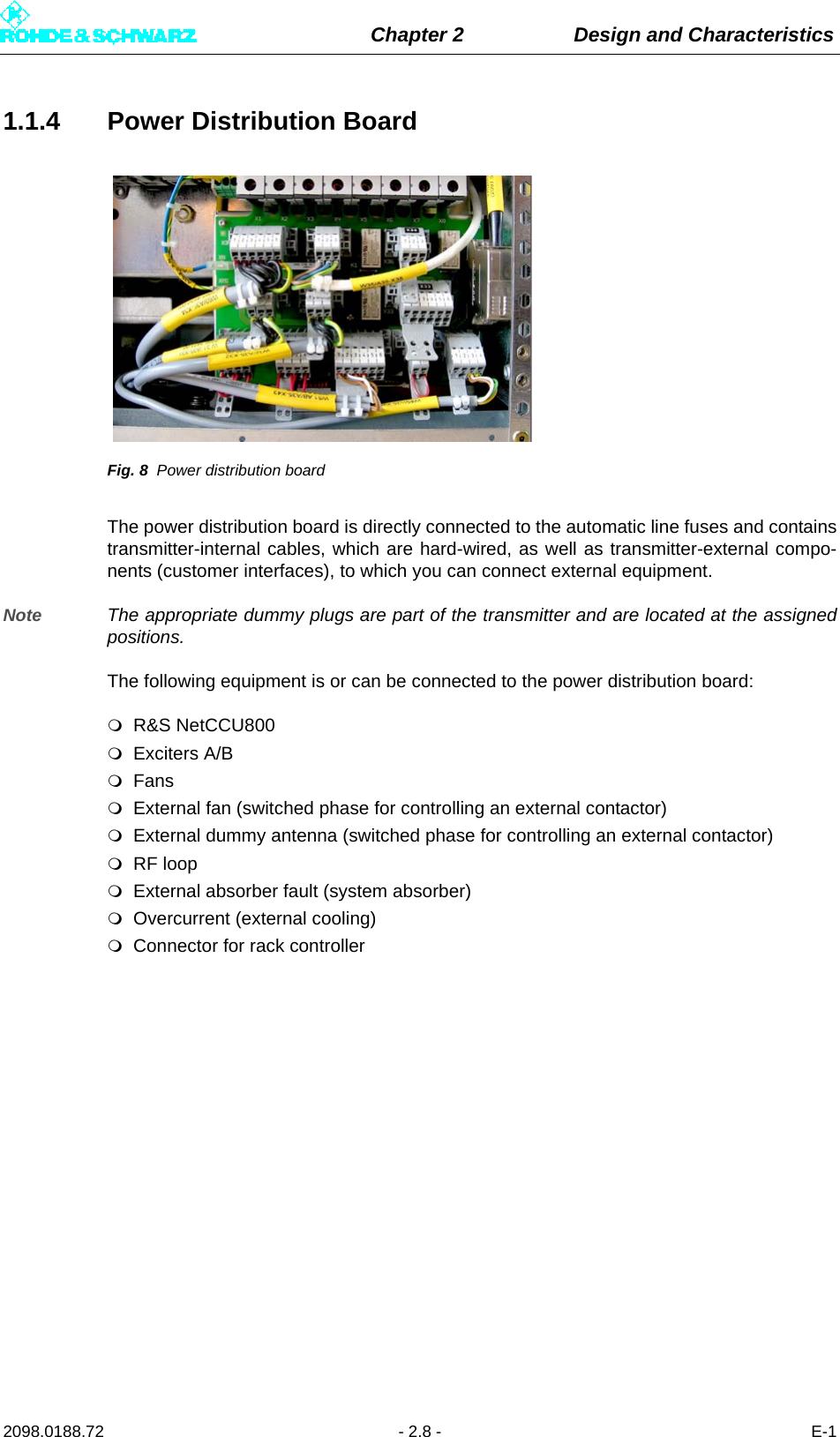 Chapter 2 Design and Characteristics2098.0188.72 - 2.8 - E-11.1.4 Power Distribution BoardFig. 8 Power distribution boardThe power distribution board is directly connected to the automatic line fuses and containstransmitter-internal cables, which are hard-wired, as well as transmitter-external compo-nents (customer interfaces), to which you can connect external equipment. Note The appropriate dummy plugs are part of the transmitter and are located at the assignedpositions.The following equipment is or can be connected to the power distribution board:R&amp;S NetCCU800Exciters A/BFansExternal fan (switched phase for controlling an external contactor)External dummy antenna (switched phase for controlling an external contactor)RF loopExternal absorber fault (system absorber)Overcurrent (external cooling)Connector for rack controller