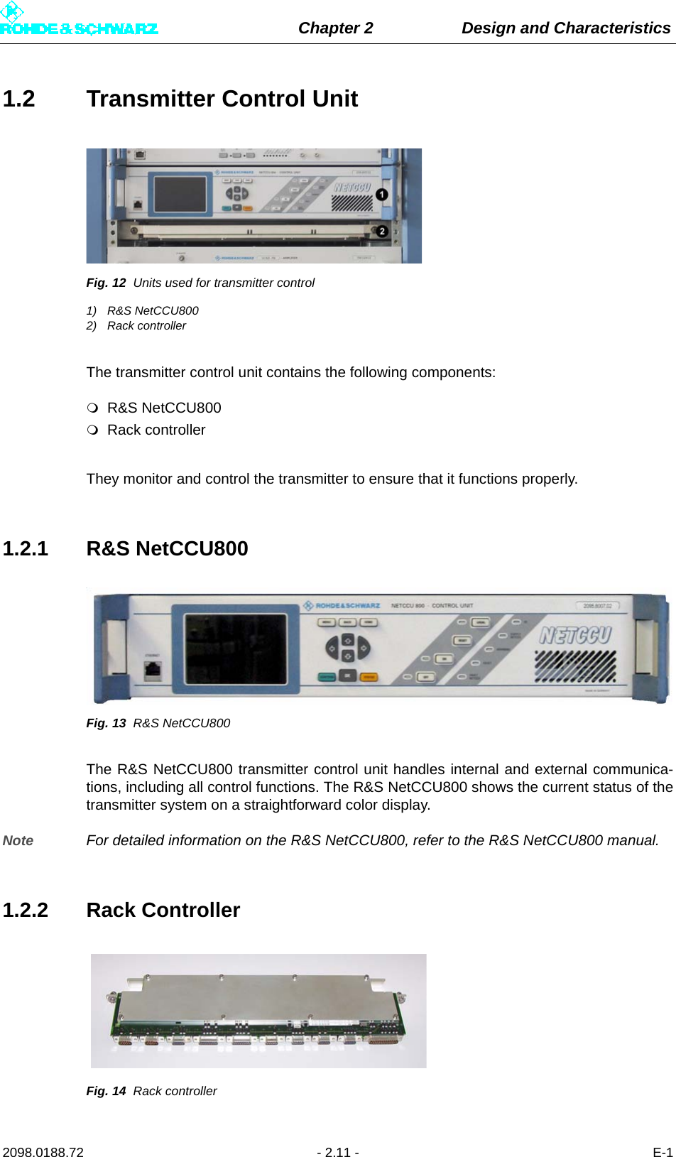 Chapter 2 Design and Characteristics2098.0188.72 - 2.11 - E-11.2 Transmitter Control UnitFig. 12 Units used for transmitter control1) R&amp;S NetCCU8002) Rack controllerThe transmitter control unit contains the following components: R&amp;S NetCCU800Rack controllerThey monitor and control the transmitter to ensure that it functions properly. 1.2.1 R&amp;S NetCCU800Fig. 13 R&amp;S NetCCU800The R&amp;S NetCCU800 transmitter control unit handles internal and external communica-tions, including all control functions. The R&amp;S NetCCU800 shows the current status of thetransmitter system on a straightforward color display.Note For detailed information on the R&amp;S NetCCU800, refer to the R&amp;S NetCCU800 manual.1.2.2 Rack ControllerFig. 14 Rack controller