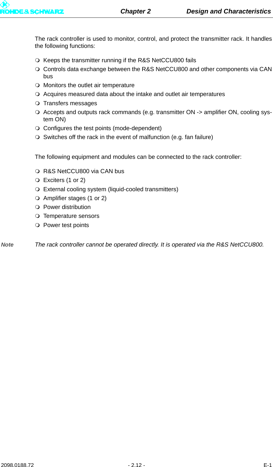 Chapter 2 Design and Characteristics2098.0188.72 - 2.12 - E-1The rack controller is used to monitor, control, and protect the transmitter rack. It handlesthe following functions:Keeps the transmitter running if the R&amp;S NetCCU800 failsControls data exchange between the R&amp;S NetCCU800 and other components via CANbusMonitors the outlet air temperature Acquires measured data about the intake and outlet air temperaturesTransfers messagesAccepts and outputs rack commands (e.g. transmitter ON -&gt; amplifier ON, cooling sys-tem ON)Configures the test points (mode-dependent)Switches off the rack in the event of malfunction (e.g. fan failure)The following equipment and modules can be connected to the rack controller:R&amp;S NetCCU800 via CAN busExciters (1 or 2)External cooling system (liquid-cooled transmitters)Amplifier stages (1 or 2)Power distributionTemperature sensorsPower test pointsNote The rack controller cannot be operated directly. It is operated via the R&amp;S NetCCU800.