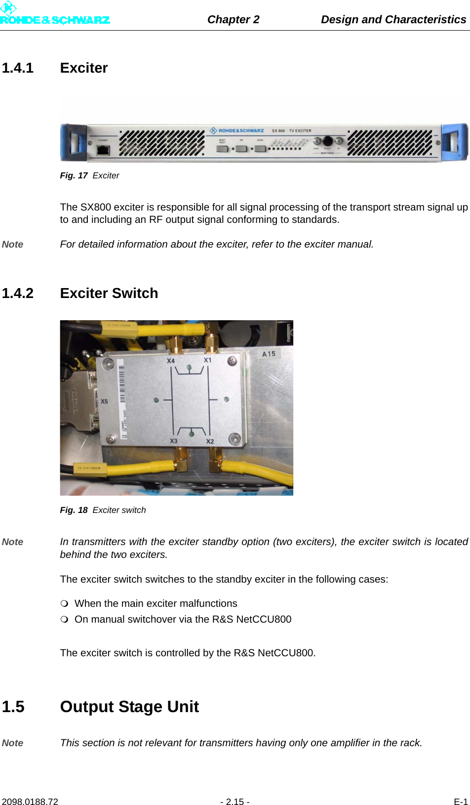 Chapter 2 Design and Characteristics2098.0188.72 - 2.15 - E-11.4.1 ExciterFig. 17 ExciterThe SX800 exciter is responsible for all signal processing of the transport stream signal upto and including an RF output signal conforming to standards.Note For detailed information about the exciter, refer to the exciter manual.1.4.2 Exciter SwitchFig. 18 Exciter switchNote In transmitters with the exciter standby option (two exciters), the exciter switch is locatedbehind the two exciters.The exciter switch switches to the standby exciter in the following cases:When the main exciter malfunctionsOn manual switchover via the R&amp;S NetCCU800 The exciter switch is controlled by the R&amp;S NetCCU800.1.5 Output Stage UnitNote This section is not relevant for transmitters having only one amplifier in the rack.