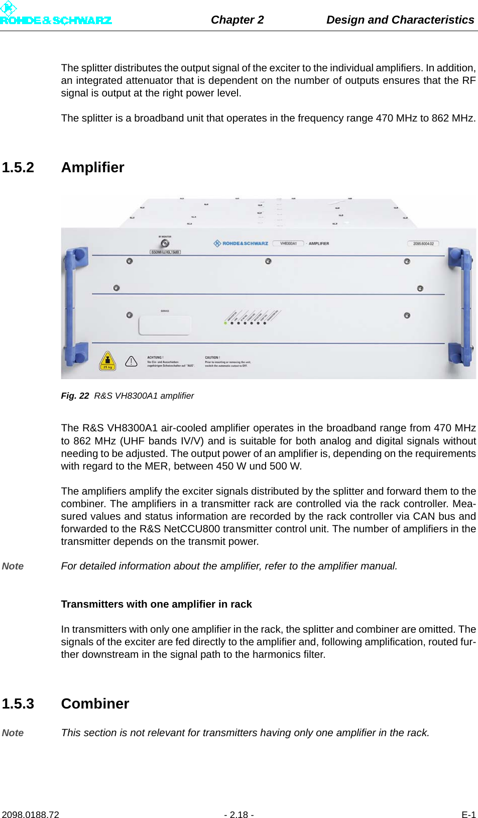 Chapter 2 Design and Characteristics2098.0188.72 - 2.18 - E-1The splitter distributes the output signal of the exciter to the individual amplifiers. In addition,an integrated attenuator that is dependent on the number of outputs ensures that the RFsignal is output at the right power level. The splitter is a broadband unit that operates in the frequency range 470 MHz to 862 MHz.1.5.2 AmplifierFig. 22 R&amp;S VH8300A1 amplifierThe R&amp;S VH8300A1 air-cooled amplifier operates in the broadband range from 470 MHzto 862 MHz (UHF bands IV/V) and is suitable for both analog and digital signals withoutneeding to be adjusted. The output power of an amplifier is, depending on the requirementswith regard to the MER, between 450 W und 500 W.The amplifiers amplify the exciter signals distributed by the splitter and forward them to thecombiner. The amplifiers in a transmitter rack are controlled via the rack controller. Mea-sured values and status information are recorded by the rack controller via CAN bus andforwarded to the R&amp;S NetCCU800 transmitter control unit. The number of amplifiers in thetransmitter depends on the transmit power. Note For detailed information about the amplifier, refer to the amplifier manual.Transmitters with one amplifier in rackIn transmitters with only one amplifier in the rack, the splitter and combiner are omitted. Thesignals of the exciter are fed directly to the amplifier and, following amplification, routed fur-ther downstream in the signal path to the harmonics filter.1.5.3 CombinerNote This section is not relevant for transmitters having only one amplifier in the rack.