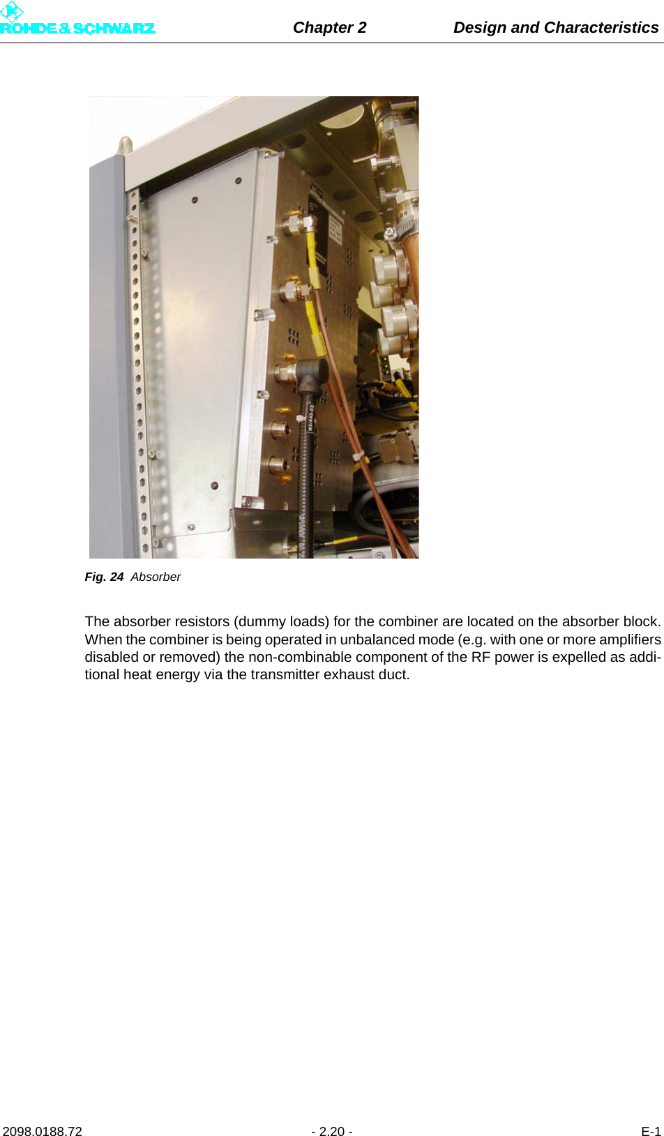 Chapter 2 Design and Characteristics2098.0188.72 - 2.20 - E-1Fig. 24 AbsorberThe absorber resistors (dummy loads) for the combiner are located on the absorber block.When the combiner is being operated in unbalanced mode (e.g. with one or more amplifiersdisabled or removed) the non-combinable component of the RF power is expelled as addi-tional heat energy via the transmitter exhaust duct.