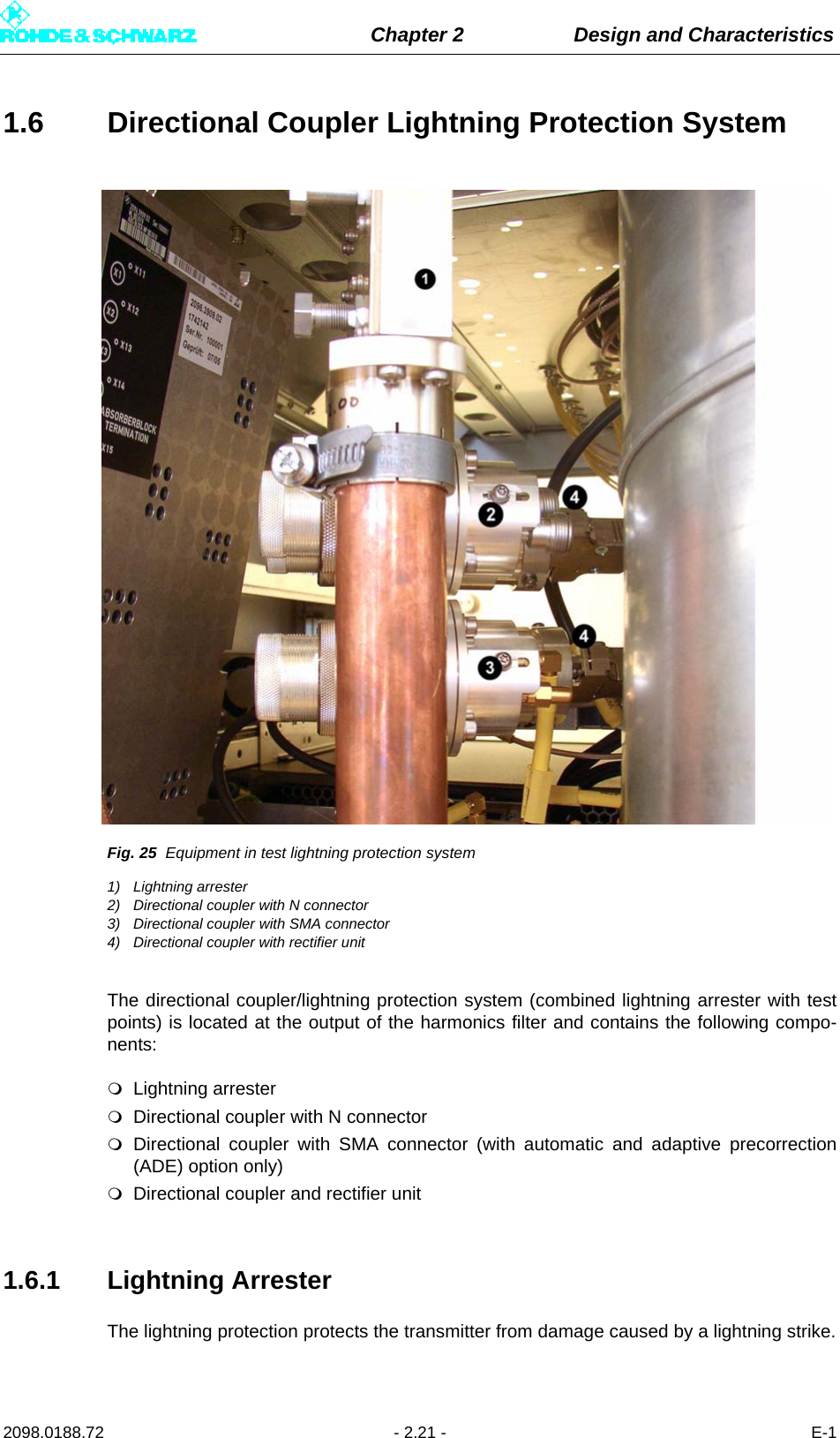 Chapter 2 Design and Characteristics2098.0188.72 - 2.21 - E-11.6 Directional Coupler Lightning Protection SystemFig. 25 Equipment in test lightning protection system1) Lightning arrester2) Directional coupler with N connector3) Directional coupler with SMA connector4) Directional coupler with rectifier unitThe directional coupler/lightning protection system (combined lightning arrester with testpoints) is located at the output of the harmonics filter and contains the following compo-nents:Lightning arresterDirectional coupler with N connectorDirectional coupler with SMA connector (with automatic and adaptive precorrection(ADE) option only)Directional coupler and rectifier unit1.6.1 Lightning ArresterThe lightning protection protects the transmitter from damage caused by a lightning strike.