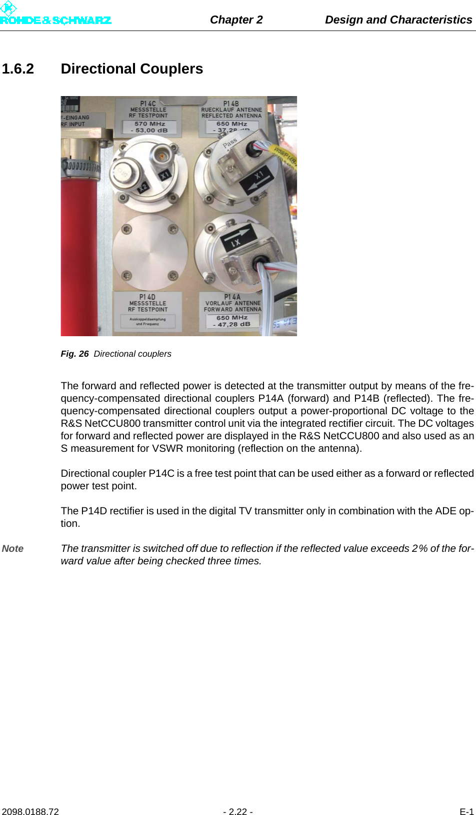 Chapter 2 Design and Characteristics2098.0188.72 - 2.22 - E-11.6.2 Directional CouplersFig. 26 Directional couplersThe forward and reflected power is detected at the transmitter output by means of the fre-quency-compensated directional couplers P14A (forward) and P14B (reflected). The fre-quency-compensated directional couplers output a power-proportional DC voltage to theR&amp;S NetCCU800 transmitter control unit via the integrated rectifier circuit. The DC voltagesfor forward and reflected power are displayed in the R&amp;S NetCCU800 and also used as anS measurement for VSWR monitoring (reflection on the antenna).Directional coupler P14C is a free test point that can be used either as a forward or reflectedpower test point. The P14D rectifier is used in the digital TV transmitter only in combination with the ADE op-tion.Note The transmitter is switched off due to reflection if the reflected value exceeds 2% of the for-ward value after being checked three times.