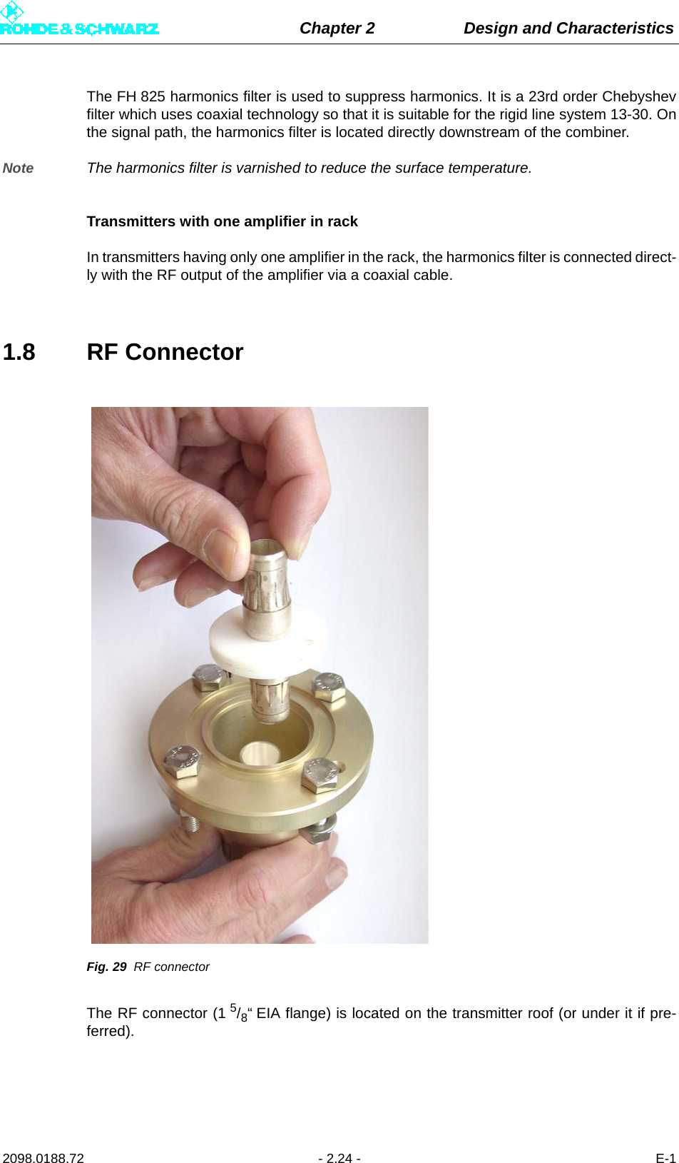 Chapter 2 Design and Characteristics2098.0188.72 - 2.24 - E-1The FH 825 harmonics filter is used to suppress harmonics. It is a 23rd order Chebyshevfilter which uses coaxial technology so that it is suitable for the rigid line system 13-30. Onthe signal path, the harmonics filter is located directly downstream of the combiner.Note The harmonics filter is varnished to reduce the surface temperature.Transmitters with one amplifier in rackIn transmitters having only one amplifier in the rack, the harmonics filter is connected direct-ly with the RF output of the amplifier via a coaxial cable.1.8 RF ConnectorFig. 29 RF connectorThe RF connector (1 5/8“ EIA flange) is located on the transmitter roof (or under it if pre-ferred). 