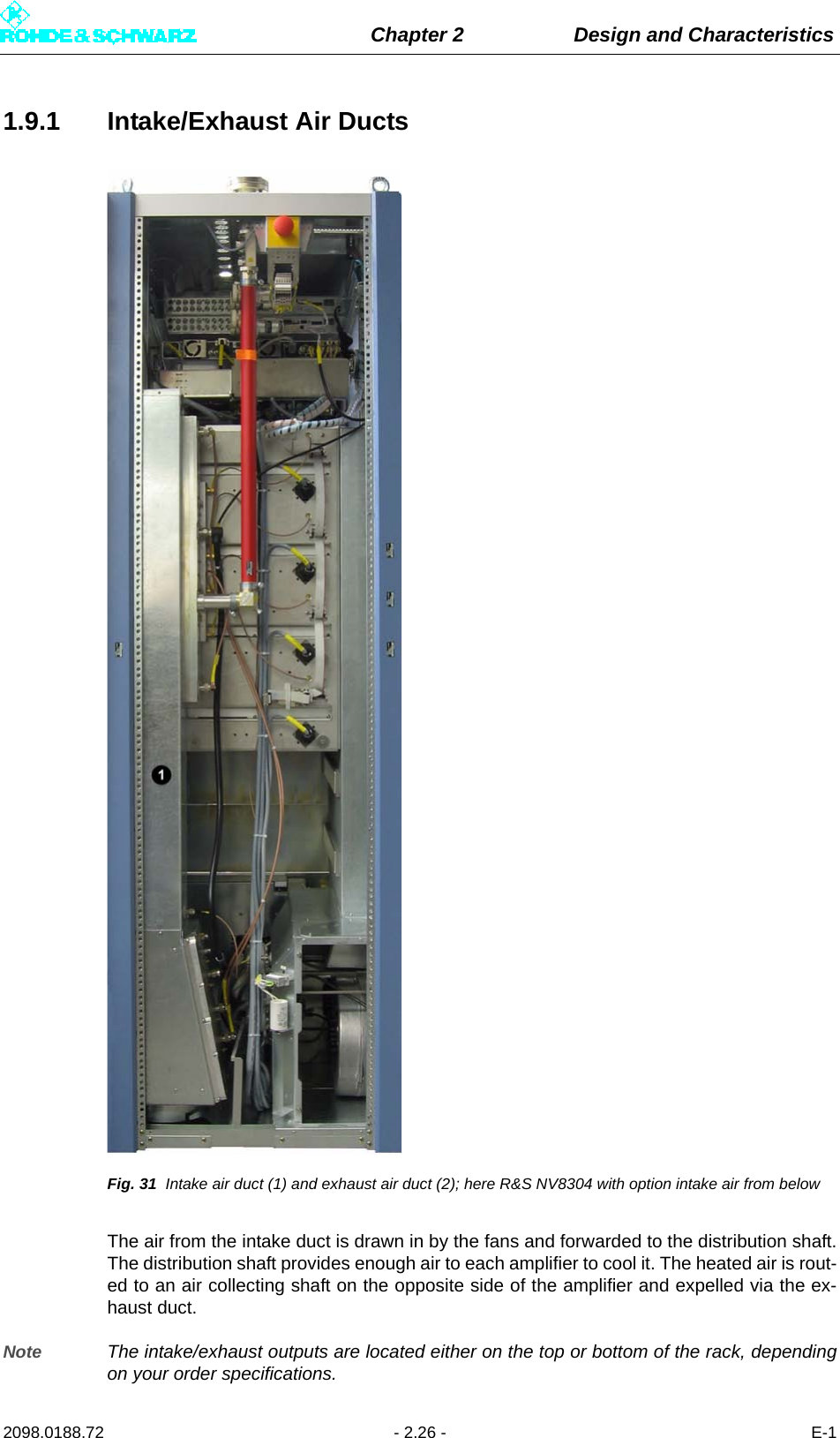 Chapter 2 Design and Characteristics2098.0188.72 - 2.26 - E-11.9.1 Intake/Exhaust Air DuctsFig. 31 Intake air duct (1) and exhaust air duct (2); here R&amp;S NV8304 with option intake air from belowThe air from the intake duct is drawn in by the fans and forwarded to the distribution shaft.The distribution shaft provides enough air to each amplifier to cool it. The heated air is rout-ed to an air collecting shaft on the opposite side of the amplifier and expelled via the ex-haust duct.Note The intake/exhaust outputs are located either on the top or bottom of the rack, dependingon your order specifications.