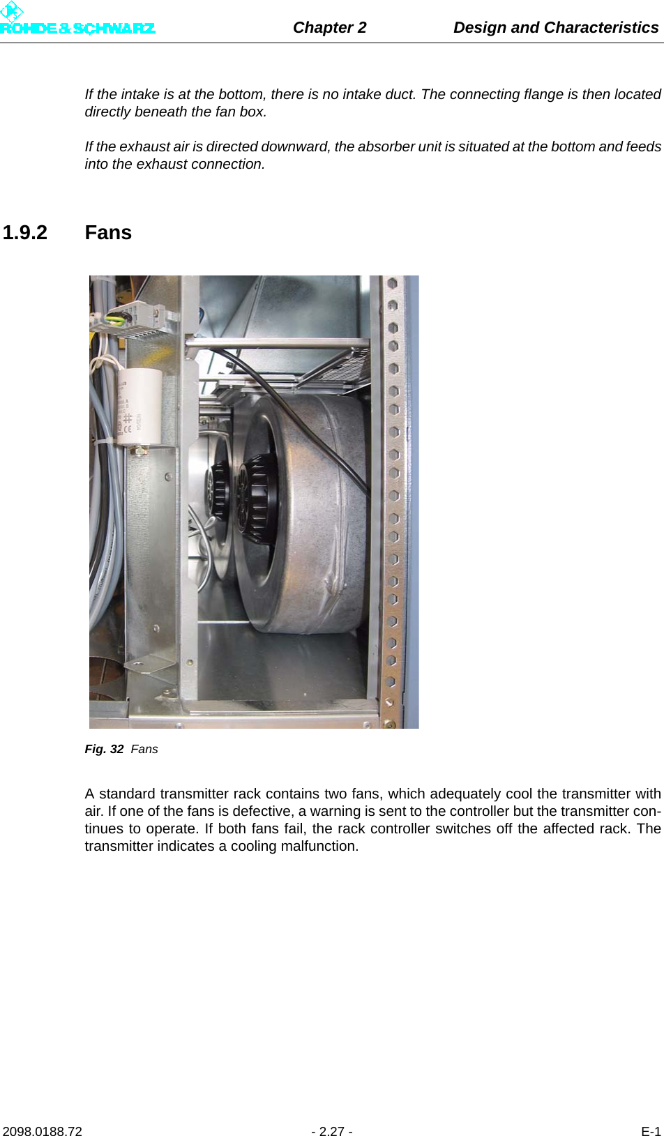 Chapter 2 Design and Characteristics2098.0188.72 - 2.27 - E-1If the intake is at the bottom, there is no intake duct. The connecting flange is then locateddirectly beneath the fan box.If the exhaust air is directed downward, the absorber unit is situated at the bottom and feedsinto the exhaust connection.1.9.2 FansFig. 32 FansA standard transmitter rack contains two fans, which adequately cool the transmitter withair. If one of the fans is defective, a warning is sent to the controller but the transmitter con-tinues to operate. If both fans fail, the rack controller switches off the affected rack. Thetransmitter indicates a cooling malfunction.