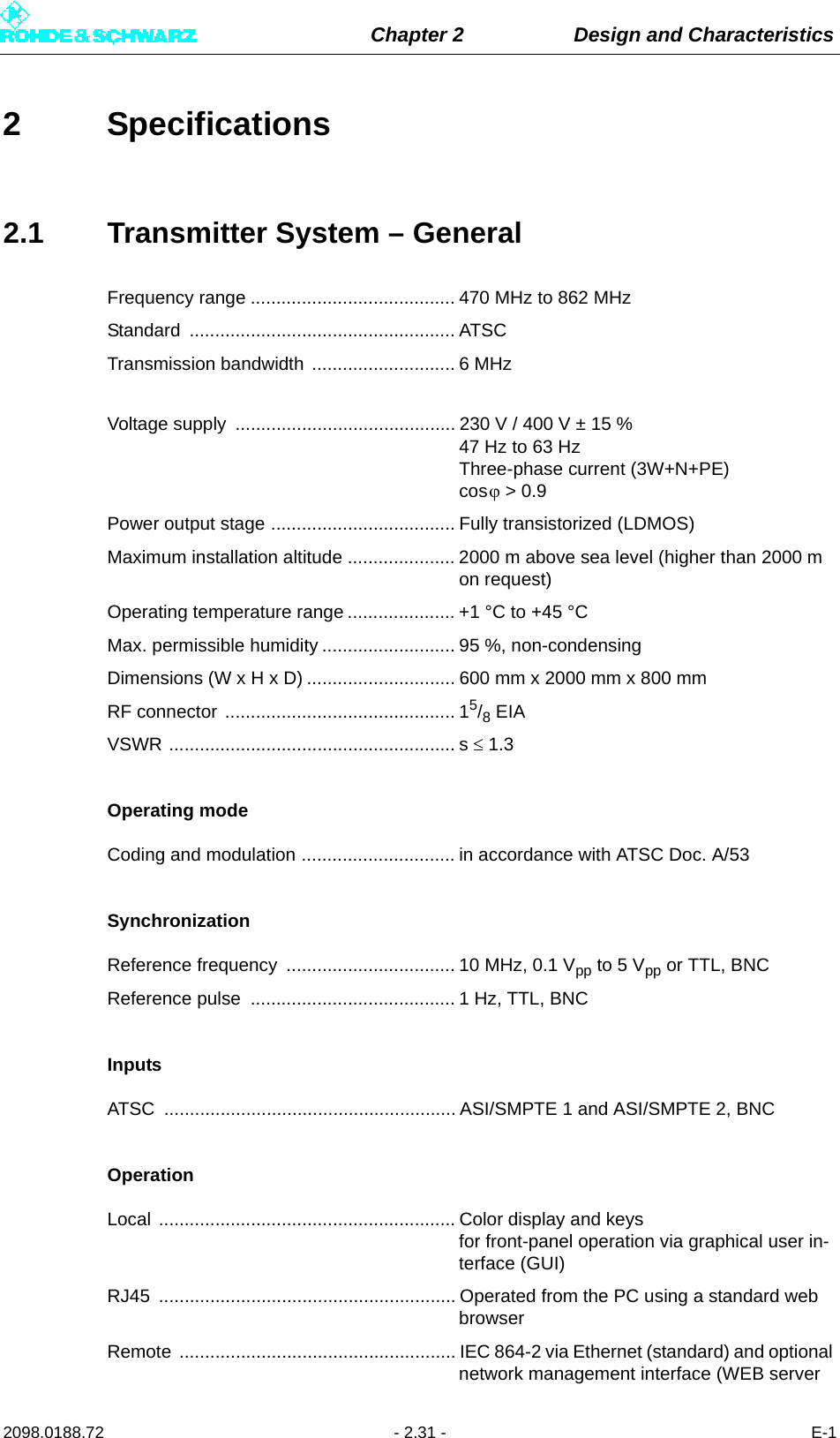 Chapter 2 Design and Characteristics2098.0188.72 - 2.31 - E-12 Specifications2.1 Transmitter System – GeneralFrequency range ........................................ 470 MHz to 862 MHzStandard .................................................... ATSCTransmission bandwidth ............................ 6 MHzVoltage supply  ........................................... 230 V / 400 V ± 15 % 47 Hz to 63 Hz Three-phase current (3W+N+PE) cos &gt; 0.9Power output stage .................................... Fully transistorized (LDMOS)Maximum installation altitude ..................... 2000 m above sea level (higher than 2000 m on request)Operating temperature range ..................... +1 °C to +45 °CMax. permissible humidity .......................... 95 %, non-condensingDimensions (W x H x D) ............................. 600 mm x 2000 mm x 800 mmRF connector ............................................. 15/8 EIAVSWR ........................................................ s  1.3Operating modeCoding and modulation .............................. in accordance with ATSC Doc. A/53SynchronizationReference frequency  ................................. 10 MHz, 0.1 Vpp to 5 Vpp or TTL, BNCReference pulse  ........................................ 1 Hz, TTL, BNCInputsATSC  ......................................................... ASI/SMPTE 1 and ASI/SMPTE 2, BNC OperationLocal .......................................................... Color display and keys for front-panel operation via graphical user in-terface (GUI)RJ45  .......................................................... Operated from the PC using a standard web browserRemote  ...................................................... IEC 864-2 via Ethernet (standard) and optional network management interface (WEB server 