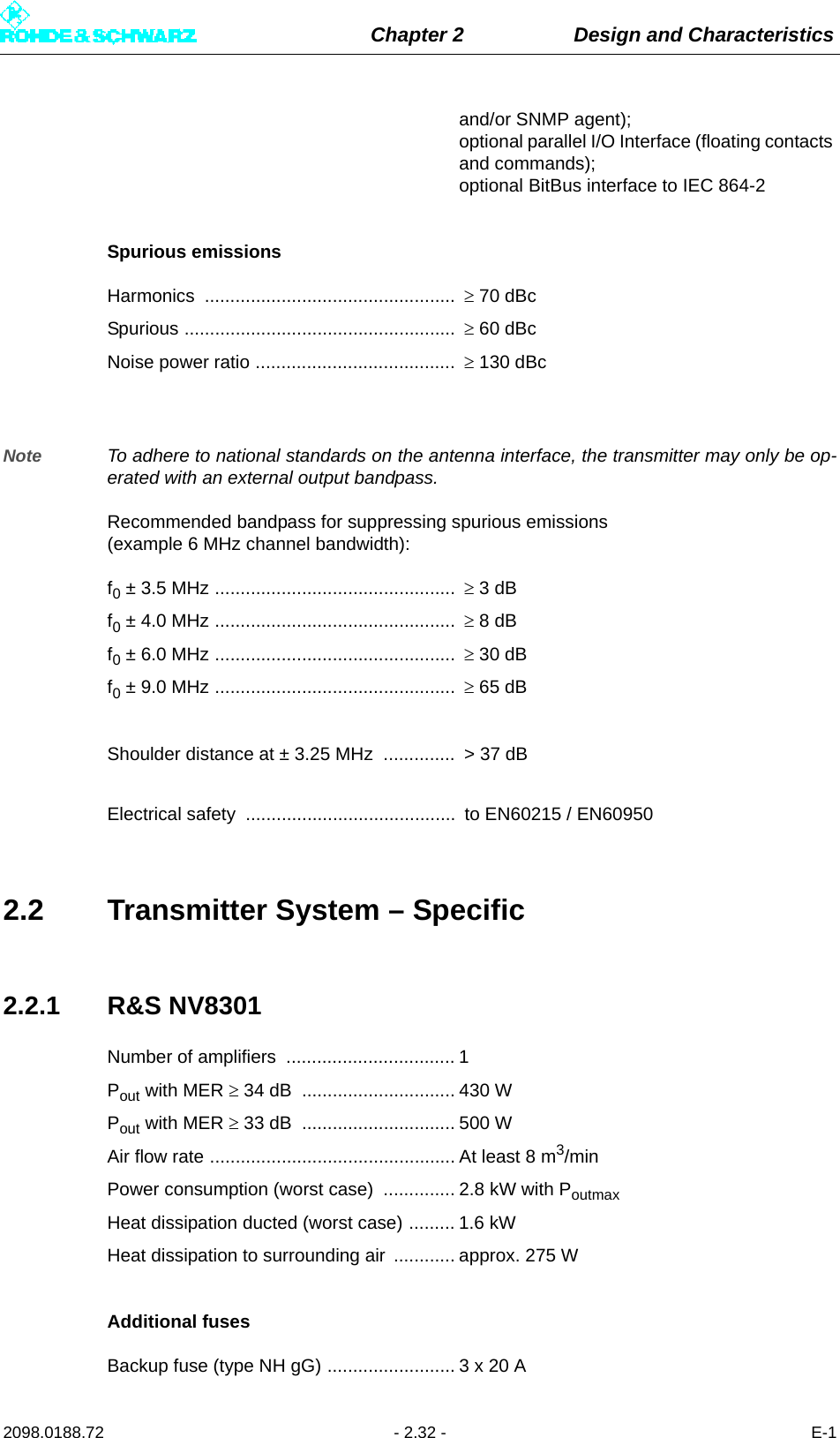 Chapter 2 Design and Characteristics2098.0188.72 - 2.32 - E-1and/or SNMP agent); optional parallel I/O Interface (floating contacts and commands); optional BitBus interface to IEC 864-2Spurious emissionsHarmonics .................................................   70 dBcSpurious .....................................................   60 dBcNoise power ratio .......................................   130 dBcNote To adhere to national standards on the antenna interface, the transmitter may only be op-erated with an external output bandpass.Recommended bandpass for suppressing spurious emissions (example 6 MHz channel bandwidth):f0 ± 3.5 MHz ...............................................   3 dBf0 ± 4.0 MHz ...............................................   8 dBf0 ± 6.0 MHz ...............................................   30 dBf0 ± 9.0 MHz ...............................................   65 dBShoulder distance at ± 3.25 MHz  ..............  &gt; 37 dBElectrical safety  .........................................  to EN60215 / EN609502.2 Transmitter System – Specific2.2.1 R&amp;S NV8301Number of amplifiers  ................................. 1Pout with MER  34 dB  .............................. 430 WPout with MER  33 dB  .............................. 500 WAir flow rate ................................................ At least 8 m3/minPower consumption (worst case)  .............. 2.8 kW with PoutmaxHeat dissipation ducted (worst case) ......... 1.6 kWHeat dissipation to surrounding air  ............ approx. 275 WAdditional fusesBackup fuse (type NH gG) ......................... 3 x 20 A