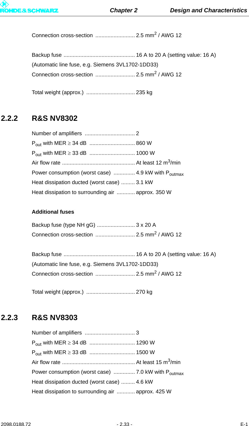 Chapter 2 Design and Characteristics2098.0188.72 - 2.33 - E-1Connection cross-section  .......................... 2.5 mm2 / AWG 12Backup fuse ............................................... 16 A to 20 A (setting value: 16 A)(Automatic line fuse, e.g. Siemens 3VL1702-1DD33)Connection cross-section  .......................... 2.5 mm2 / AWG 12Total weight (approx.)  ................................ 235 kg2.2.2 R&amp;S NV8302Number of amplifiers  ................................. 2Pout with MER  34 dB  .............................. 860 WPout with MER  33 dB  .............................. 1000 WAir flow rate ................................................ At least 12 m3/minPower consumption (worst case)  .............. 4.9 kW with PoutmaxHeat dissipation ducted (worst case) ......... 3.1 kWHeat dissipation to surrounding air  ............ approx. 350 WAdditional fusesBackup fuse (type NH gG) ......................... 3 x 20 AConnection cross-section  .......................... 2.5 mm2 / AWG 12Backup fuse ............................................... 16 A to 20 A (setting value: 16 A)(Automatic line fuse, e.g. Siemens 3VL1702-1DD33)Connection cross-section  .......................... 2.5 mm2 / AWG 12Total weight (approx.)  ................................ 270 kg2.2.3 R&amp;S NV8303Number of amplifiers  ................................. 3Pout with MER  34 dB  .............................. 1290 WPout with MER  33 dB  .............................. 1500 WAir flow rate ................................................ At least 15 m3/minPower consumption (worst case)  .............. 7.0 kW with PoutmaxHeat dissipation ducted (worst case) ......... 4.6 kWHeat dissipation to surrounding air  ............ approx. 425 W