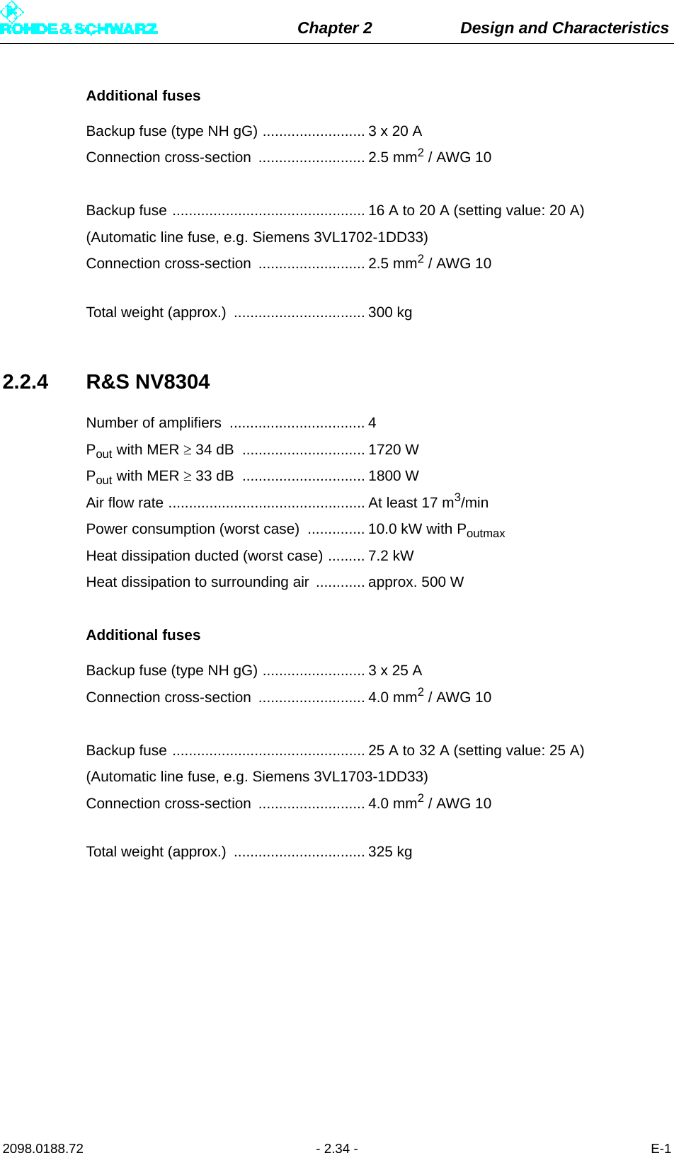 Chapter 2 Design and Characteristics2098.0188.72 - 2.34 - E-1Additional fusesBackup fuse (type NH gG) ......................... 3 x 20 AConnection cross-section  .......................... 2.5 mm2 / AWG 10Backup fuse ............................................... 16 A to 20 A (setting value: 20 A)(Automatic line fuse, e.g. Siemens 3VL1702-1DD33)Connection cross-section  .......................... 2.5 mm2 / AWG 10Total weight (approx.)  ................................ 300 kg2.2.4 R&amp;S NV8304Number of amplifiers  ................................. 4Pout with MER  34 dB  .............................. 1720 WPout with MER  33 dB  .............................. 1800 WAir flow rate ................................................ At least 17 m3/minPower consumption (worst case)  .............. 10.0 kW with PoutmaxHeat dissipation ducted (worst case) ......... 7.2 kWHeat dissipation to surrounding air  ............ approx. 500 WAdditional fusesBackup fuse (type NH gG) ......................... 3 x 25 AConnection cross-section  .......................... 4.0 mm2 / AWG 10Backup fuse ............................................... 25 A to 32 A (setting value: 25 A)(Automatic line fuse, e.g. Siemens 3VL1703-1DD33)Connection cross-section  .......................... 4.0 mm2 / AWG 10Total weight (approx.)  ................................ 325 kg