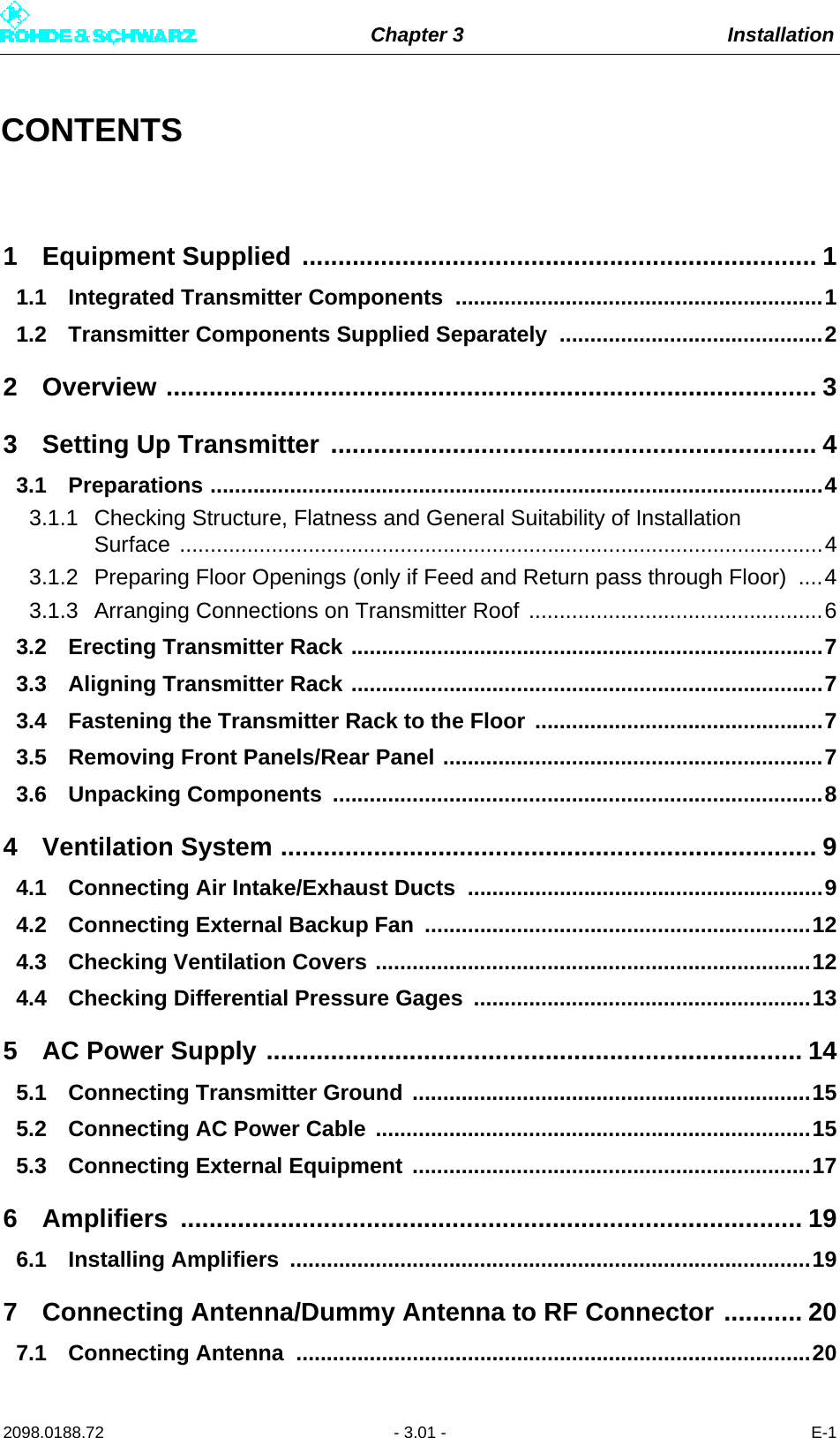 Chapter 3 Installation2098.0188.72 - 3.01 - E-1CONTENTS1 Equipment Supplied ........................................................................ 11.1 Integrated Transmitter Components ............................................................11.2 Transmitter Components Supplied Separately ...........................................22 Overview ........................................................................................... 33 Setting Up Transmitter .................................................................... 43.1 Preparations ....................................................................................................43.1.1 Checking Structure, Flatness and General Suitability of Installation Surface .........................................................................................................43.1.2 Preparing Floor Openings (only if Feed and Return pass through Floor)  ....43.1.3 Arranging Connections on Transmitter Roof ................................................63.2 Erecting Transmitter Rack .............................................................................73.3 Aligning Transmitter Rack .............................................................................73.4 Fastening the Transmitter Rack to the Floor ...............................................73.5 Removing Front Panels/Rear Panel ..............................................................73.6 Unpacking Components  ................................................................................84 Ventilation System ........................................................................... 94.1 Connecting Air Intake/Exhaust Ducts ..........................................................94.2 Connecting External Backup Fan ...............................................................124.3 Checking Ventilation Covers .......................................................................124.4 Checking Differential Pressure Gages  .......................................................135 AC Power Supply ........................................................................... 145.1 Connecting Transmitter Ground .................................................................155.2 Connecting AC Power Cable .......................................................................155.3 Connecting External Equipment .................................................................176 Amplifiers ....................................................................................... 196.1 Installing Amplifiers  .....................................................................................197 Connecting Antenna/Dummy Antenna to RF Connector ........... 207.1 Connecting Antenna  ....................................................................................20