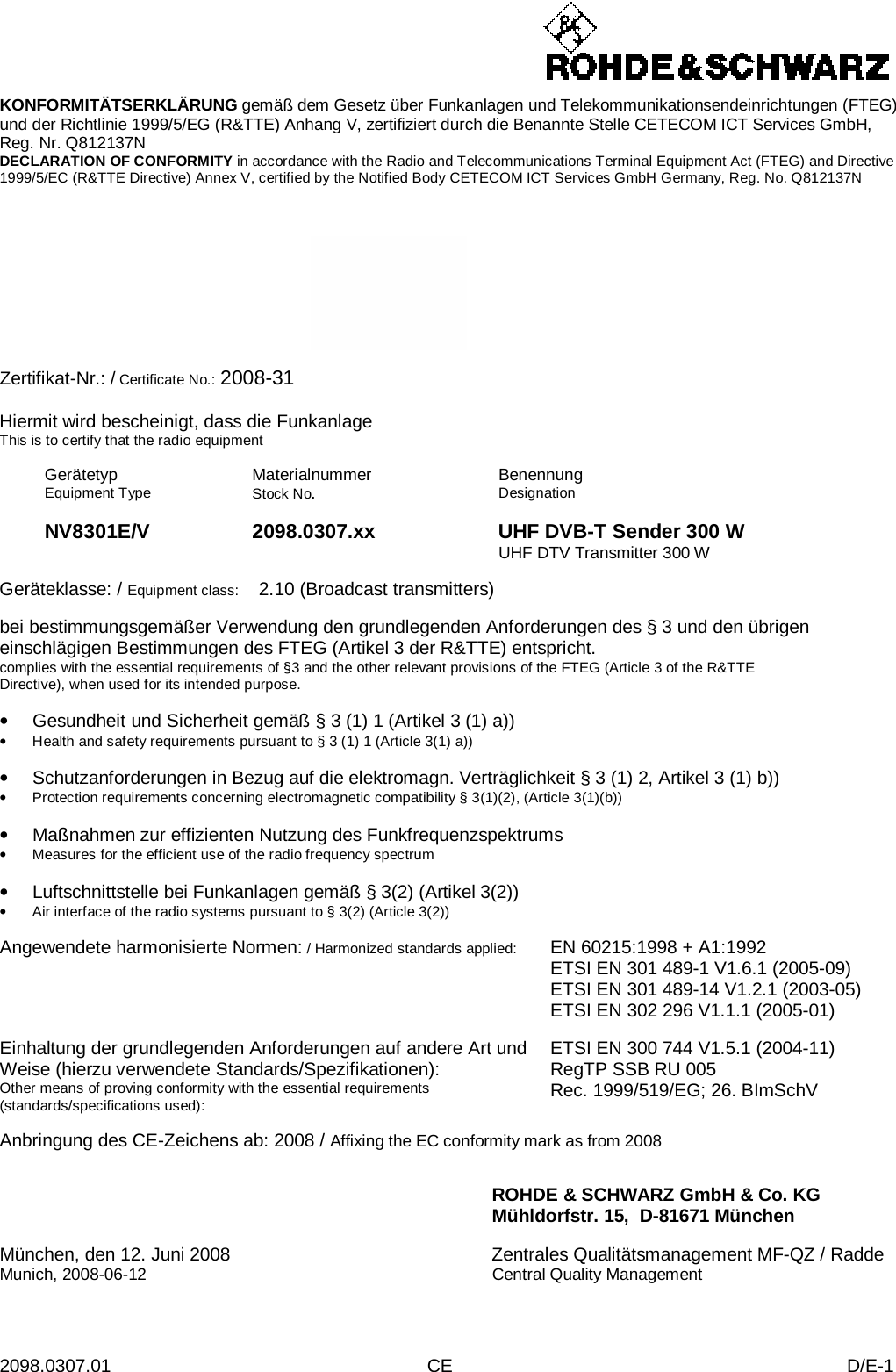 2098.0307.01 CE D/E-1    KONFORMITÄTSERKLÄRUNG gemäß dem Gesetz über Funkanlagen und Telekommunikationsendeinrichtungen (FTEG) und der Richtlinie 1999/5/EG (R&amp;TTE) Anhang V, zertifiziert durch die Benannte Stelle CETECOM ICT Services GmbH, Reg. Nr. Q812137N DECLARATION OF CONFORMITY in accordance with the Radio and Telecommunications Terminal Equipment Act (FTEG) and Directive 1999/5/EC (R&amp;TTE Directive) Annex V, certified by the Notified Body CETECOM ICT Services GmbH Germany, Reg. No. Q812137N      Zertifikat-Nr.: / Certificate No.: 2008-31  Hiermit wird bescheinigt, dass die Funkanlage This is to certify that the radio equipment  Gerätetyp Equipment Type Materialnummer Stock No.  Benennung Designation    NV8301E/V 2098.0307.xx UHF DVB-T Sender 300 W    UHF DTV Transmitter 300 W  Geräteklasse: / Equipment class:  2.10 (Broadcast transmitters)  bei bestimmungsgemäßer Verwendung den grundlegenden Anforderungen des § 3 und den übrigen einschlägigen Bestimmungen des FTEG (Artikel 3 der R&amp;TTE) entspricht. complies with the essential requirements of §3 and the other relevant provisions of the FTEG (Article 3 of the R&amp;TTE Directive), when used for its intended purpose.  • Gesundheit und Sicherheit gemäß § 3 (1) 1 (Artikel 3 (1) a)) • Health and safety requirements pursuant to § 3 (1) 1 (Article 3(1) a))  • Schutzanforderungen in Bezug auf die elektromagn. Verträglichkeit § 3 (1) 2, Artikel 3 (1) b)) • Protection requirements concerning electromagnetic compatibility § 3(1)(2), (Article 3(1)(b))  • Maßnahmen zur effizienten Nutzung des Funkfrequenzspektrums • Measures for the efficient use of the radio frequency spectrum  • Luftschnittstelle bei Funkanlagen gemäß § 3(2) (Artikel 3(2)) • Air interface of the radio systems pursuant to § 3(2) (Article 3(2))  Angewendete harmonisierte Normen: / Harmonized standards applied: EN 60215:1998 + A1:1992 ETSI EN 301 489-1 V1.6.1 (2005-09) ETSI EN 301 489-14 V1.2.1 (2003-05) ETSI EN 302 296 V1.1.1 (2005-01)   Einhaltung der grundlegenden Anforderungen auf andere Art und Weise (hierzu verwendete Standards/Spezifikationen): Other means of proving conformity with the essential requirements (standards/specifications used): ETSI EN 300 744 V1.5.1 (2004-11) RegTP SSB RU 005 Rec. 1999/519/EG; 26. BImSchV  Anbringung des CE-Zeichens ab: 2008 / Affixing the EC conformity mark as from 2008   ROHDE &amp; SCHWARZ GmbH &amp; Co. KG Mühldorfstr. 15,  D-81671 München  München, den 12. Juni 2008 Zentrales Qualitätsmanagement MF-QZ / Radde Munich, 2008-06-12 Central Quality Management 